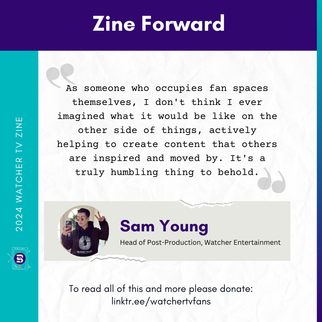 White background with teal and purple border. Main text reads: "As someone who occupies fan spaces themselves, I don't think I ever imagined what it would be like on the other side of things, actively helping to create content that others are inspired and moved by. It's a truly humbling thing to behold."

Sam Young, Head of Post-Production at Watcher Entertainment