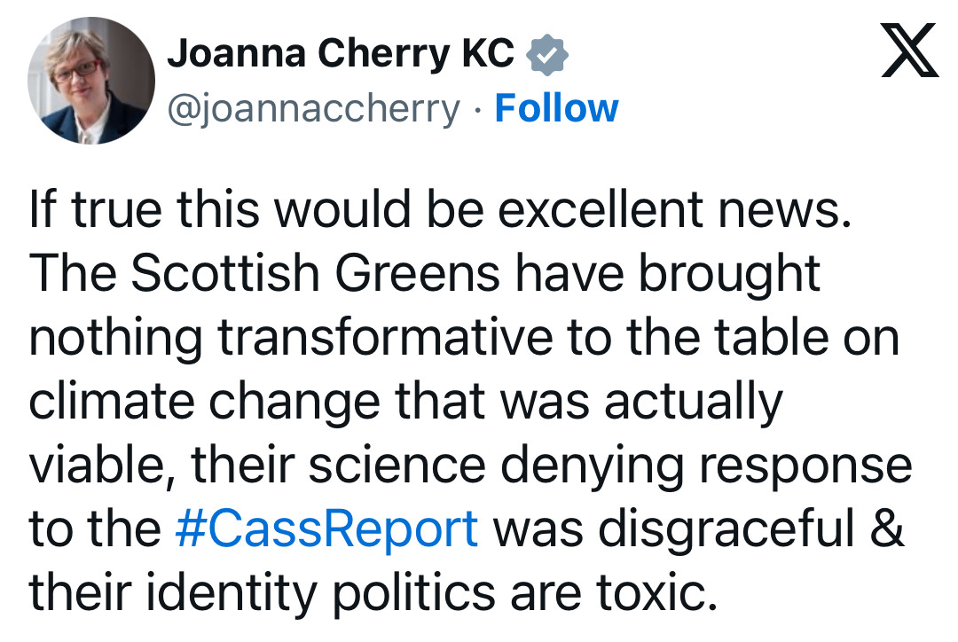 Joanna Cherry KC v
 @joannaccherry • Follow
 If true this would be excellent news.
 The Scottish Greens have brought
 nothing transformative to the table on
 climate change that was actually
 viable, their science denying response
 to the #CassReport was disgraceful &
 their identity politics are toxic.