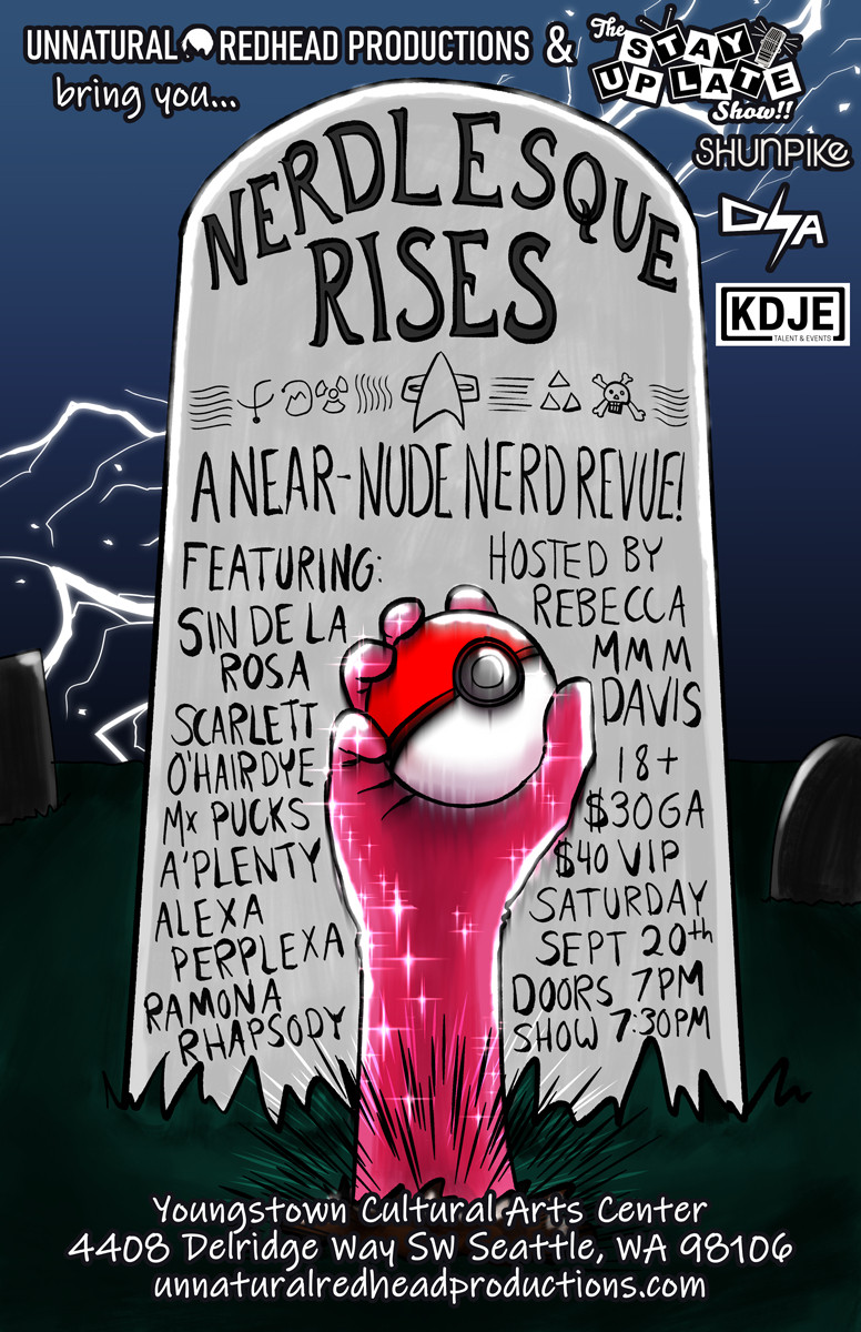 An illustrated poster of a tombstone on a dark night with a hand clad in a sparkly pink glove shoving up out of the dirt, holding a Pokeball. Text reads:
Unnatural Redhead Productions and the Stay Up Late Show bring you...
NERDLESQUE RISES
A near-nude nerd revue!
Featuring:
Scarlett O’Hairdye
Sin de la Rosa
Alexa Perplexa
Mx. Pucks A’Plenty
Ramona Rhapsody
Hosted by Rebecca Mmm Davis
18+
$30 GA
$40 VIP
Saturday September 20th
Doors 7pm
Show 7:30pm
Youngstown Cultural Arts Center
4408 Delridge Way SW Seattle, WA 98106
unnaturalredheadproductions.com