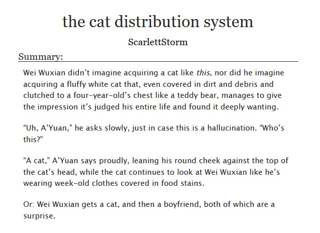 the cat distribution system
ScarlettStorm
Summary: Wei Wuxian didn’t imagine acquiring a cat like this, nor did he imagine acquiring a fluffy white cat that, even covered in dirt and debris and clutched to a four-year-old’s chest like a teddy bear, manages to give the impression it’s judged his entire life and found it deeply wanting.
“Uh, A’Yuan,” he asks slowly, just in case this is a hallucination. “Who’s this?”
“A cat,” A’Yuan says proudly, leaning his round cheek against the top of the cat’s head, while the cat continues to look at Wei Wuxian like he’s wearing week-old clothes covered in food stains.
Or: Wei Wuxian gets a cat, and then a boyfriend, both of which are a surprise.