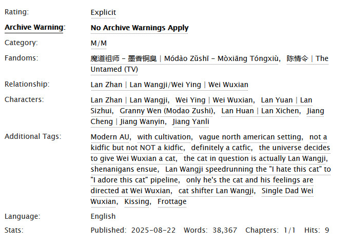 A screenshot from Ao3, reading:
Rating: Explicit 
Archive Warning: No Archive Warnings Apply 
Category: M/M 
Fandoms: 魔道祖师 - 墨香铜臭 | Módào Zǔshī - Mòxiāng Tóngxiù; 陈情令 | The Untamed (TV) 
Relationship: Lan Zhan | Lan Wangji/Wei Ying | Wei Wuxian 
Characters: Lan Zhan | Lan Wangji; Wei Ying | Wei Wuxian; Lan Yuan | Lan Sizhui; Granny Wen (Modao Zushi); Lan Huan | Lan Xichen; Jiang Cheng | Jiang Wanyin; Jiang Yanli 
Additional Tags: Modern AU; with cultivation; vague north american setting; not a kidfic but not NOT a kidfic; definitely a catfic; the universe decides to give Wei Wuxian a cat; the cat in question is actually Lan Wangji; shenanigans ensue; Lan Wangji speedrunning the "I hate this cat" to "I adore this cat" pipeline; only he's the cat and his feelings are directed at Wei Wuxian; cat shifter Lan Wangji; Single Dad Wei Wuxian; Kissing; Frottage 