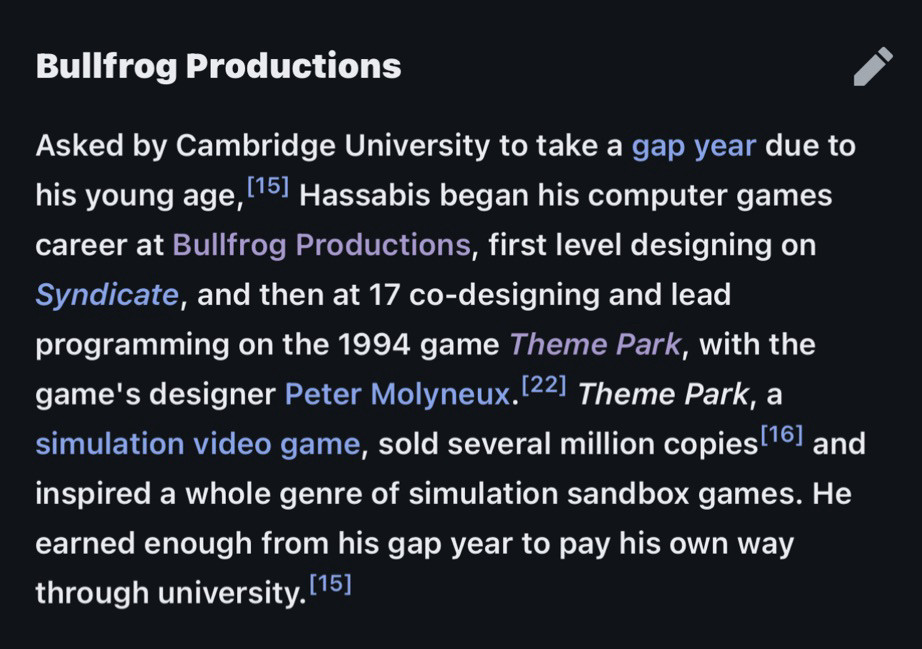 Bullfrog Productions
Asked by Cambridge University to take a gap year due to his young age, 115] Hassabis began his computer games career at Bullfrog Productions, first level designing on Syndicate, and then at 17 co-designing and lead programming on the 1994 game Theme Park, with the game's designer Peter Molyneux. 22] Theme Park, a simulation video game, sold several million copies 161 and inspired a whole genre of simulation sandbox games. He earned enough from his gap year to pay his own way through university. (15]