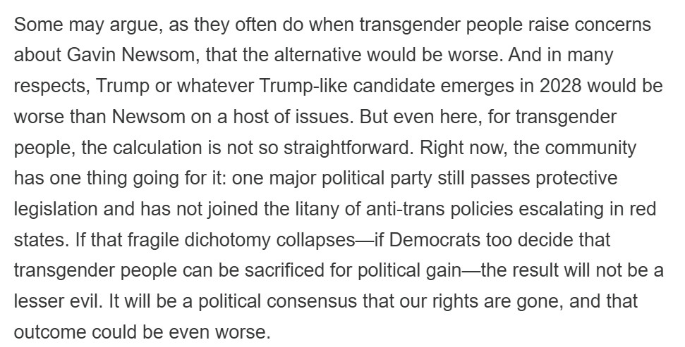 Some may argue, as they often do when transgender people raise concerns about Gavin Newsom, that the alternative would be worse. And in many respects, Trump or whatever Trump-like candidate emerges in 2028 would be worse than Newsom on a host of issues. But even here, for transgender people, the calculation is not so straightforward. Right now, the community has one thing going for it: one major political party still passes protective legislation and has not joined the litany of anti-trans policies escalating in red states. If that fragile dichotomy collapses—if Democrats too decide that transgender people can be sacrificed for political gain—the result will not be a lesser evil. It will be a political consensus that our rights are gone, and that outcome could be even worse.