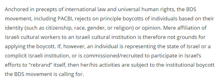 Anchored in precepts of international law and universal human rights, the BDS movement, including PACBI, rejects on principle boycotts of individuals based on their identity (such as citizenship, race, gender, or religion) or opinion. Mere affiliation of Israeli cultural workers to an Israeli cultural institution is therefore not grounds for applying the boycott. If, however, an individual is representing the state of Israel or a complicit Israeli institution, or is commissioned/recruited to participate in Israel’s efforts to “rebrand” itself, then her/his activities are subject to the institutional boycott the BDS movement is calling for.