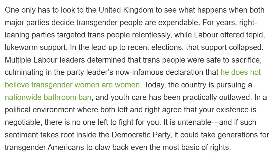 One only has to look to the United Kingdom to see what happens when both major parties decide transgender people are expendable. For years, right-leaning parties targeted trans people relentlessly, while Labour offered tepid, lukewarm support. In the lead-up to recent elections, that support collapsed. Multiple Labour leaders determined that trans people were safe to sacrifice, culminating in the party leader’s now-infamous declaration that he does not believe transgender women are women. Today, the country is pursuing a nationwide bathroom ban, and youth care has been practically outlawed. In a political environment where both left and right agree that your existence is negotiable, there is no one left to fight for you. It is untenable—and if such sentiment takes root inside the Democratic Party, it could take generations for transgender Americans to claw back even the most basic of rights.