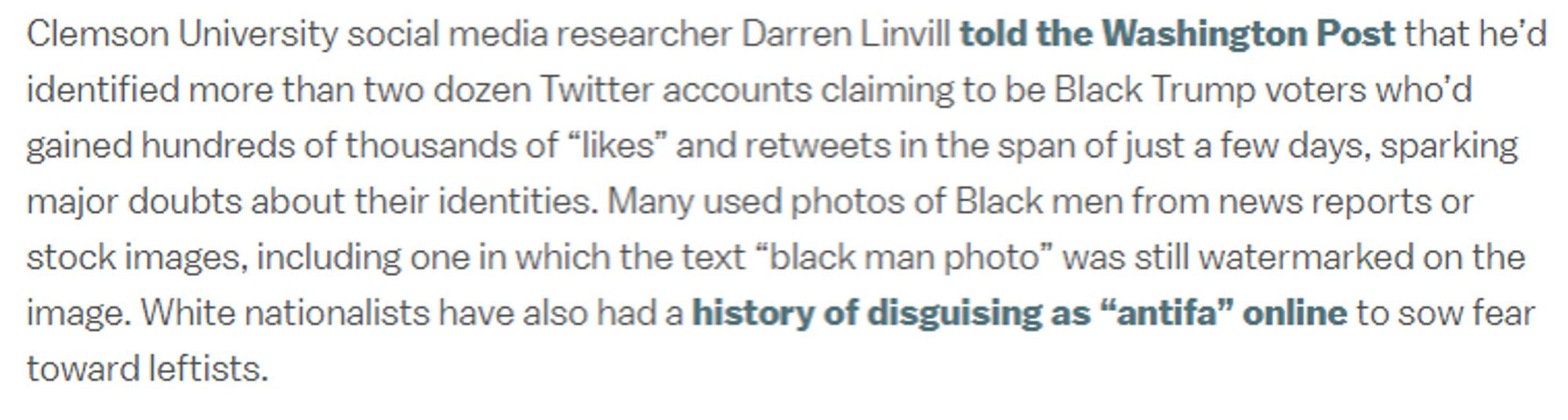 Clemson University social media researcher Darren Linvill told the Washington Post that he’d identified more than two dozen Twitter accounts claiming to be Black Trump voters who’d gained hundreds of thousands of “likes” and retweets in the span of just a few days, sparking major doubts about their identities. Many used photos of Black men from news reports or stock images, including one in which the text “black man photo” was still watermarked on the image. White nationalists have also had a history of disguising as “antifa” online to sow fear toward leftists.