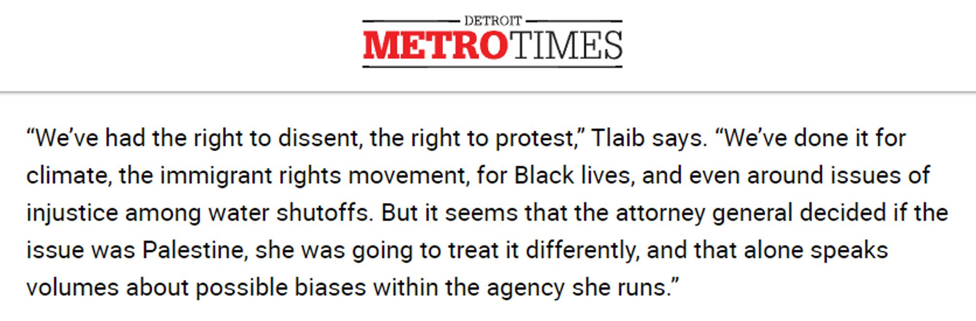 Quote from the Detroit Metro Times:

“We’ve had the right to dissent, the right to protest,” Tlaib says. “We’ve done it for climate, the immigrant rights movement, for Black lives, and even around issues of injustice among water shutoffs. But it seems that the attorney general decided if the issue was Palestine, she was going to treat it differently, and that alone speaks volumes about possible biases within the agency she runs.”