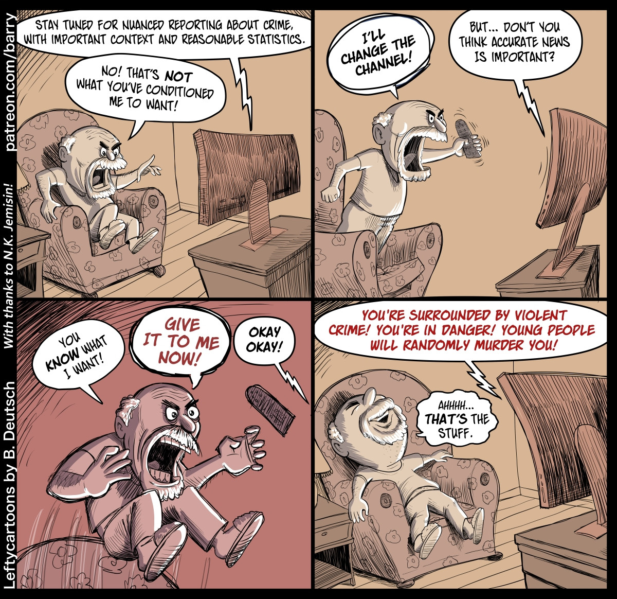 TRANSCRIPT OF CARTOON

This cartoon has four panels. They all show the same scene: A middle-aged man, balding and with a beard, is watching (and yelling at) his television set. He appears to be at home; he’s sitting in a cozy armchair, and we can see a little side table with a lamp on it. The room seems pretty barren otherwise.

PANEL 1

The man squirms in his chair as he angrily yells at the TV.

TV: Stay tuned for nuanced reporting about crime, with important context and reasonable statistics.

MAN: No! That’s NOT what you’ve conditioned me to want!

PANEL 2

The man is now standing on the seat of his armchair, leaning forward and waving the remote control in a threatening manner as he yells. The TV leans away from the man as it responds.

MAN: I’LL CHANGE THE CHANNEL!

TV: But… Don’t you think accurate news is important.

PANEL 3

A closer shot of the man as he jumps up above his chair, yelling even bigger than before. (The TV speaks from off-panel). The remote control, forgotten, flies into the air near his hand.

The coloring in this panel is done in shades of red, emphasizing the man’s fury.

MAN: You KNOW what I want!

MAN: GIVE IT TO ME NOW!

TV: Okay! Okay!

PANEL 4

The TV, leaning forward aggressively, speaks in red lettering. The man, looking sated and happy, collapses back into his cozy chair.

TV: YOU’RE SURROUNDED BY VIOLENT CRIME! YOU’RE IN DANGER! YOUNG PEOPLE WILL RANDOMLY MURDER YOU!

MAN (mumbling): Ahhhh… THAT’S the stuff.