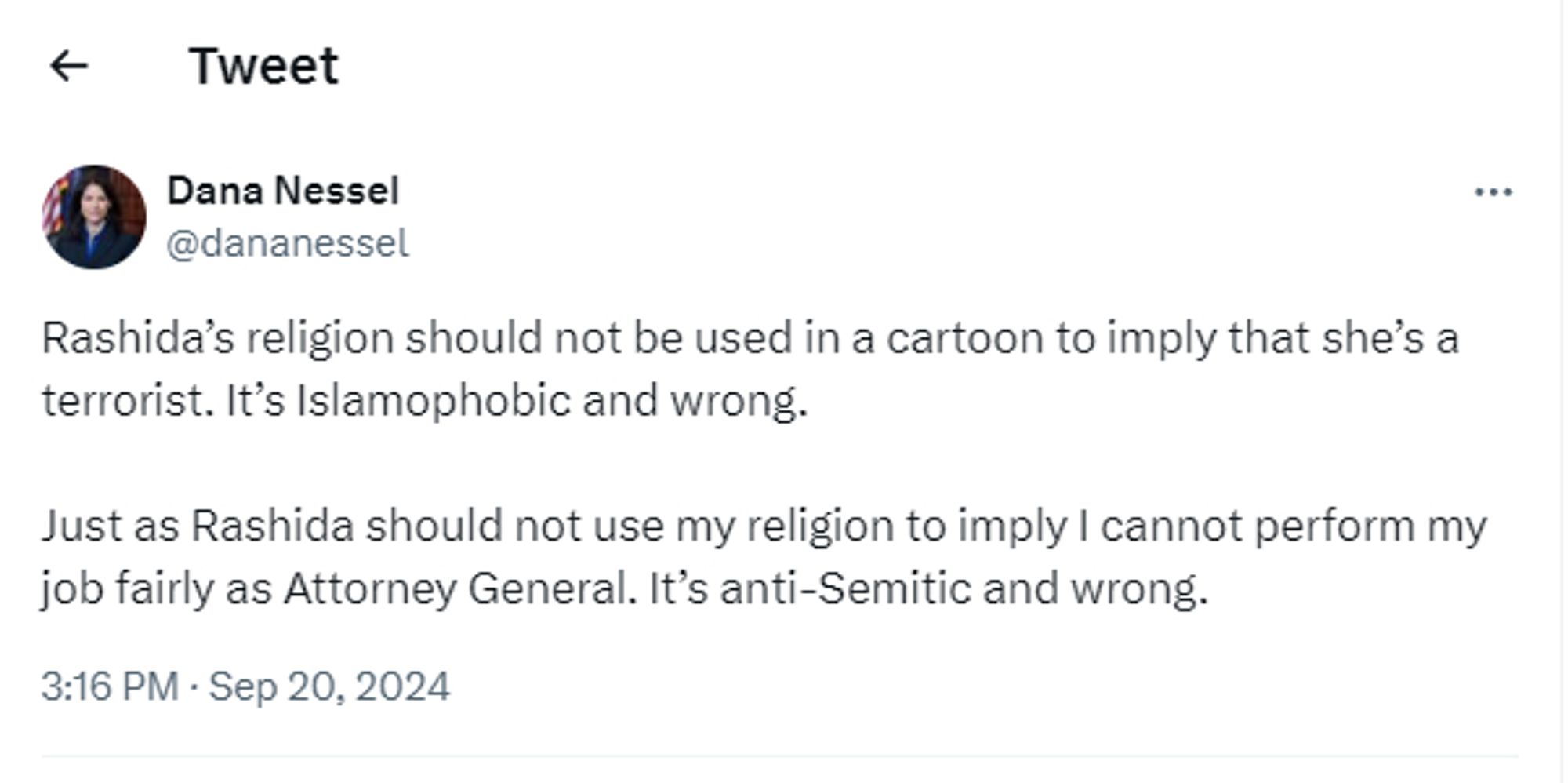 A tweet from Dana Nessel, @dananessel

Rashida’s religion should not be used in a cartoon to imply that she’s a terrorist. It’s Islamophobic and wrong.

Just as Rashida should not use my religion to imply I cannot perform my job fairly as Attorney General. It’s anti-Semitic and wrong.