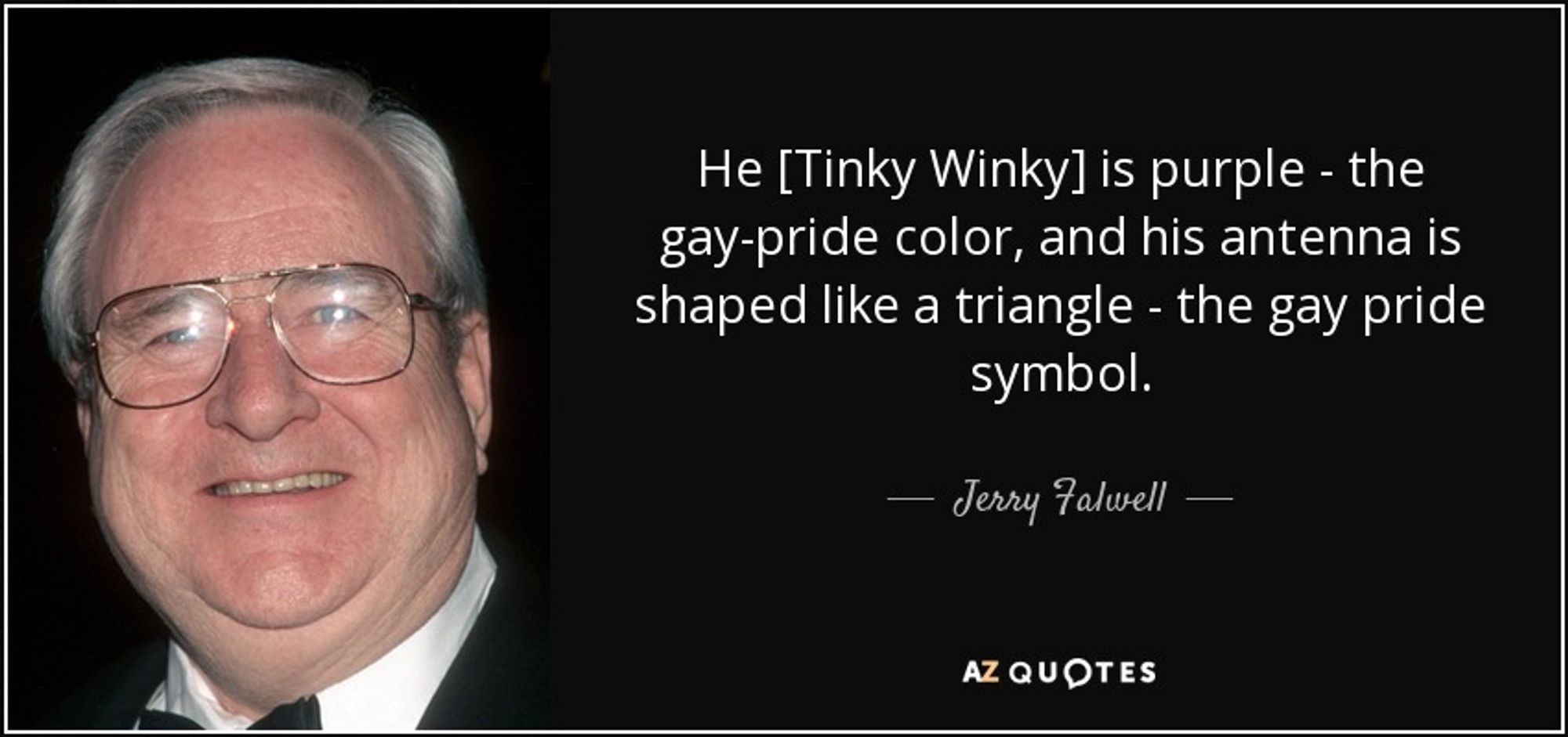 He [Tinky Winky] is purple - the gay-pride color, and his antenna is shaped like a triangle - the gay pride symbol. - Jerry Falwell