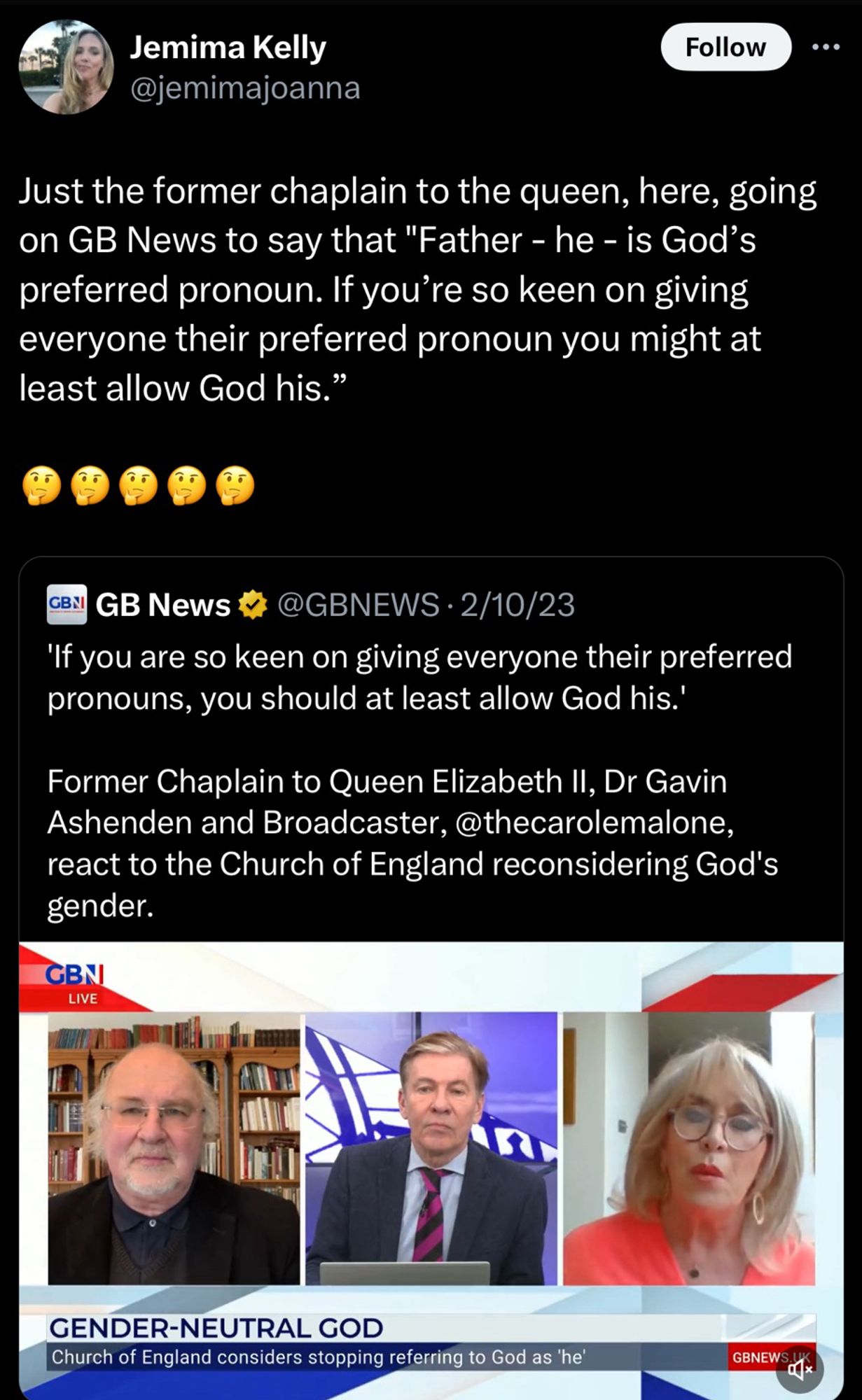 Just the former chaplain to the queen, here, going on GB News to say that "Father - he - is God's preferred pronoun. If you're so keen on giving everyone their preferred pronoun you might at least allow God his."
..
GBNI
GB News
@GBNEWS • 2/10/23
'If you are so keen on giving everyone their preferred pronouns, you should at least allow God his.'
Former Chaplain to Queen Elizabeth II, Dr Gavin Ashenden and Broadcaster, @thecarolemalone, react to the Church of England reconsidering God's gender.