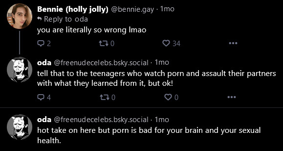 Bennie (holly jolly) @bennie.gay• 1 mo ^ Reply to oda
you are literally so wrong lmao


oda @freenudecelebs.bsky.social • 1mo
tell that to the teenagers who watch porn and assault their partners with what they learned from it, but ok!

oda @freenud ecelebs. bsky.social - 1mo
hot take on here but porn is bad for your brain and your sexual