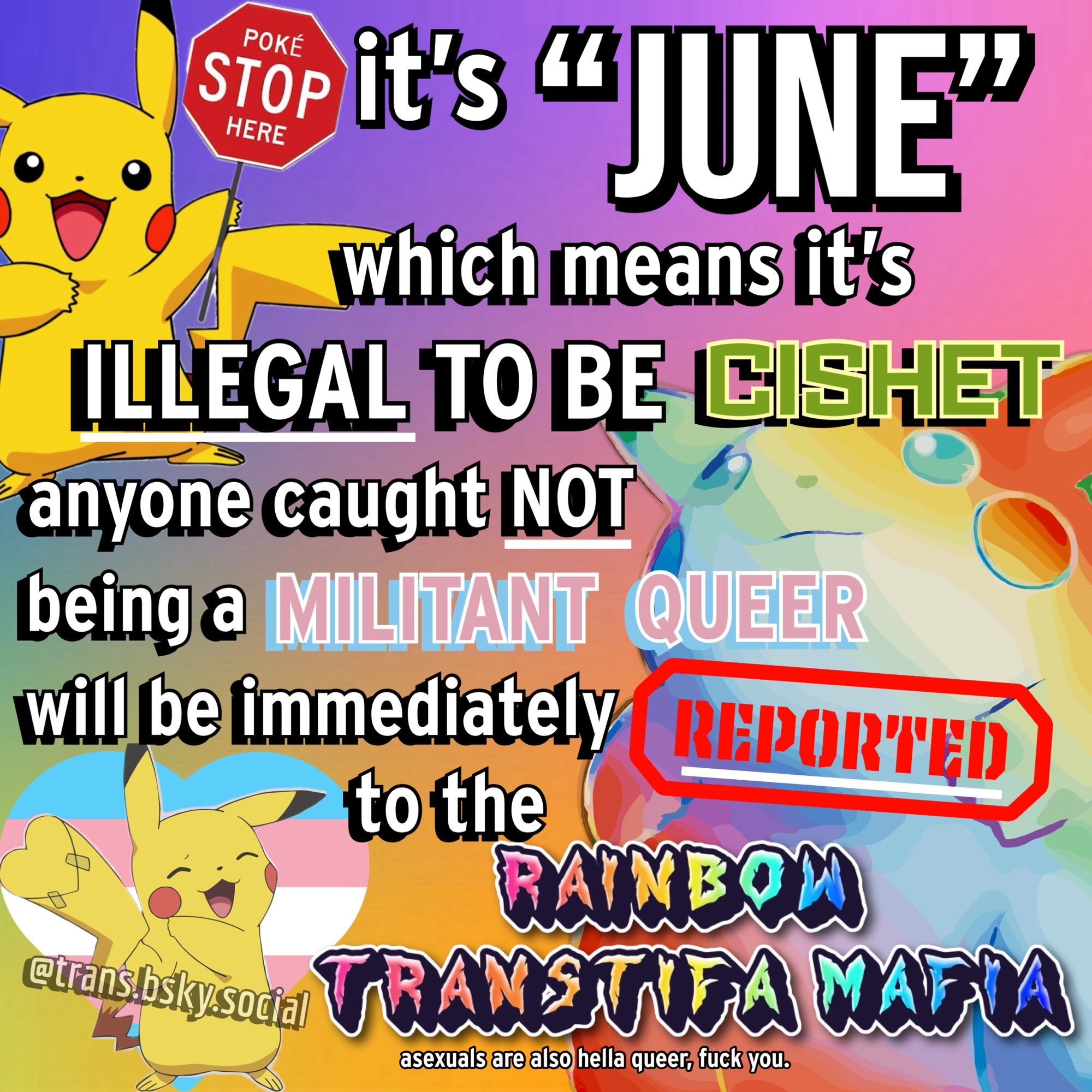 a rainbow background meme covered in gay pikachus. it is a remix of an older meme that was kinda acephobic, this version is much better because i made it from scratch.

poke STOP here: it’s “June” which means it’s illegal to be cishet. anyone caught NOT being a militant queer will be immediately REPORTED to the RAINBOW TRANSTIFA MAFIA. 

in small text at the bottom it also says “asexuals are also hella queer, fuck you.”