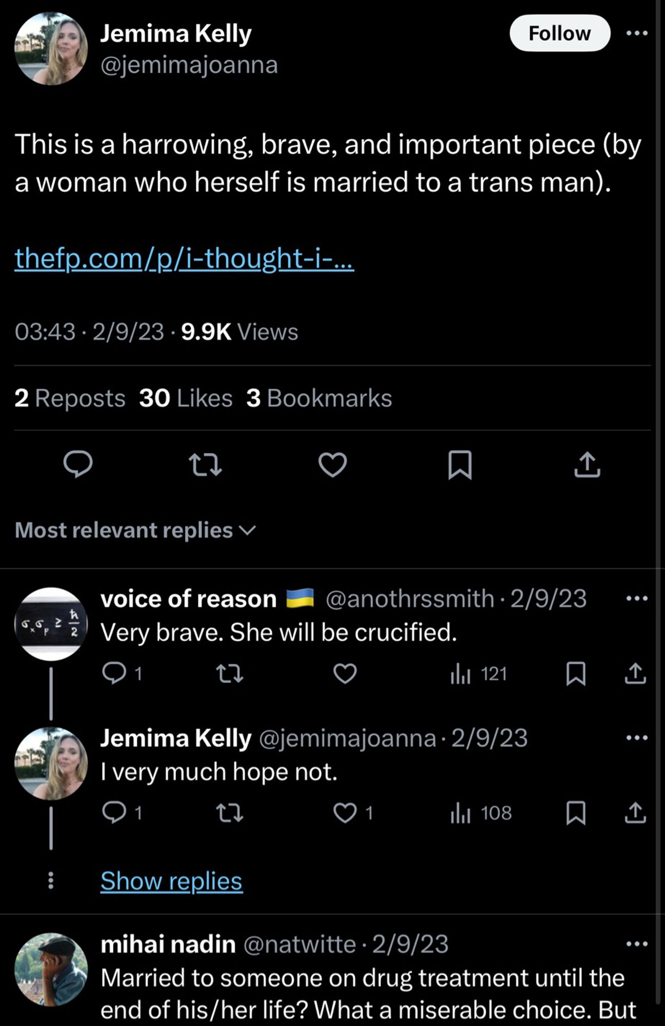 Jemima Kelly
@jemimajoanna
Follow
This is a harrowing, brave, and important piece (by a woman who herself is married to a trans man).
thefp.com/p/i-thought-i-…..
03:43 • 2/9/23 • 9.9K Views
2 Reposts 30 Likes 3 Bookmarks
贝
↑
Most relevant replies v
voice of reason
@anothrssmith • 2/9/23
≥
2
Very brave. She will be crucified.
1
Ill 121
贝
Jemima Kelly @jemimajoanna • 2/9/23
I very much hope not.
1
17
Ill 108
Show replies
①
•••
↑
mihai nadin @natwitte • 2/9/23
Married to someone on drug treatment until the end of his/her life? What a miserable choice.