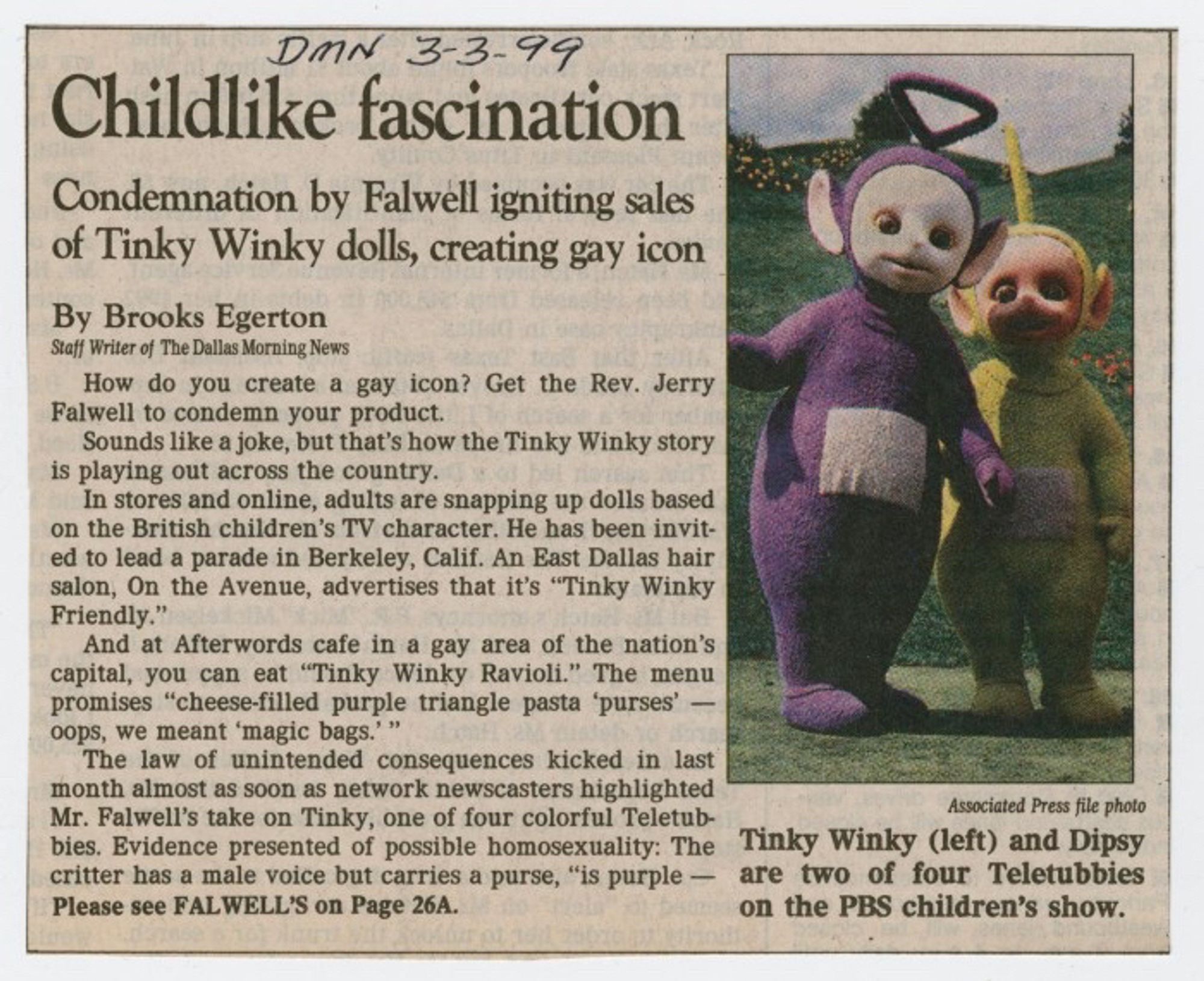 Childlike fascination
Condemnation by Falwell igniting sales of Tinky Winky dolls, creating gay icon
By Brooks Egerton


How do you create a gay icon? Get the Rev. Jerry Falwell to condemn your product. Sounds like a joke, but that's how the Tinky Winky story is playing out across the country.

In stores and online, adults are snapping up dolls based on the British children's TV character. He has been invited to lead a parade in Berkeley, Calif. An East Dallas hair salon, On the Avenue, advertises that it's "Tinky Winky Friendly."

And at Afterwords cafe in a gay area of the nation's capital, you can eat "Tinky Winky Ravioli." The menu promises "cheese-filled purple triangle pasta 'purses' - oops, we meant 'magic bags.'"

The law of unintended consequences kicked in last month almost as soon as network newscasters highlighted Mr. Falwell's take on Tinky, one of four colorful Teletubbies.