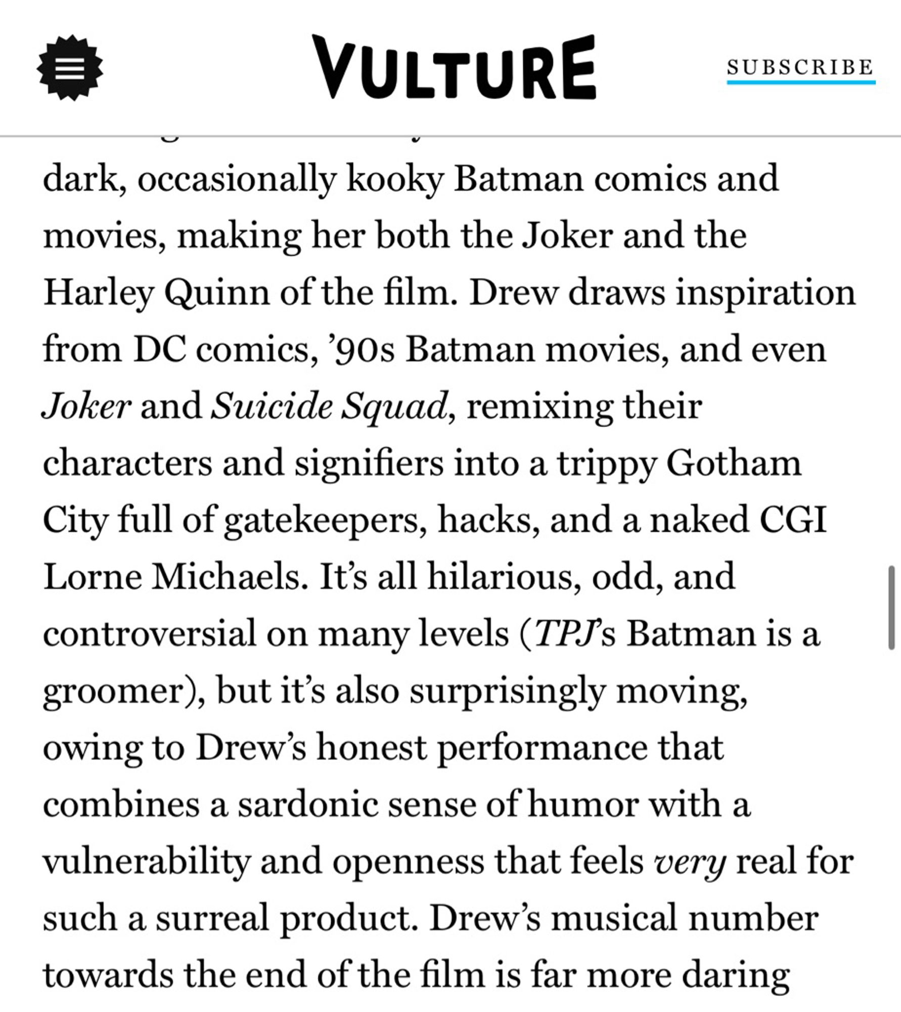 dark, occasionally kooky Batman comics and movies, making her both the Joker and the Harley Quinn of the film. Drew draws inspiration from DC comics, '90s Batman movies, and even Joker and Suicide Squad, remixing their characters and signifiers into a trippy Gotham City full of gatekeepers, hacks, and a naked CGI Lorne Michaels. 

It's all hilarious, odd, and controversial on many levels (TPJs Batman is a groomer), but it's also surprisingly moving, owing to Drew's honest performance that combines a sardonic sense of humor with a vulnerability and openness that feels very real for such a surreal product. 

Drew's musical number towards the end of the film is far more daring