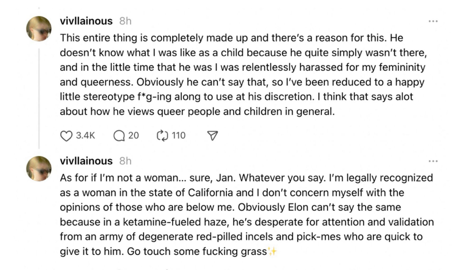 @vivllainous threads screenshot:

This entire thing is completely made up and there's a reason for this. He doesn't know what I was like as a child because he quite simply wasn't there, and in the little time that he was I was relentlessly harassed for my femininity and queerness. Obviously he can't say that, so l've been reduced to a happy little stereotype f*g-ing along to use at his discretion. I think that says alot about how he views queer people and children in general.

As for if I'm not a woman... sure, Jan. Whatever you say. I'm legally recognized as a woman in the state of California and I don't concern myself with the opinions of those who are below me. Obviously Elon can't say the same because in a ketamine-fueled haze, he's desperate for attention and validation from an army of degenerate red-pilled incels and pick-mes who are quick to give it to him. Go touch some fucking grass