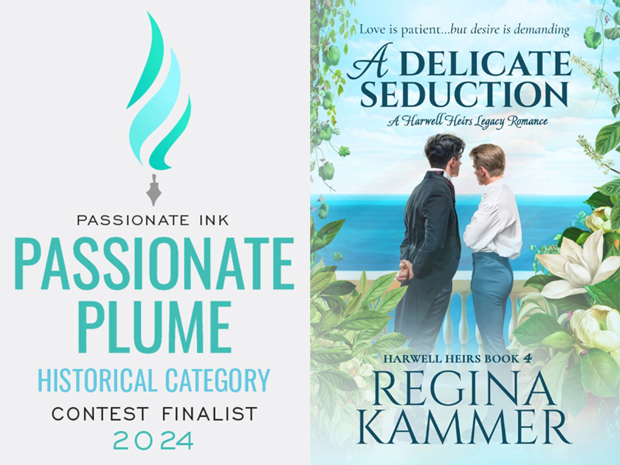 Promotional graphic to celebrate a book finaling in a contest. Left side: text says "Passionate Ink Passionate Plume Historical Category Contest Finalist 2024". Dominant colors are teal and light blue. A stylized pen nib is featured in a graphic at the top. Right side: cover for "A Delicate Seduction: A Harwell Heirs Legacy Romance" Harwell Heirs Book Four  by Regina Kammer. Tag line at the top of the cover is "Love is patient… but desire is demanding". Predominant image is of two men, a brunette on the left and a blond on the right, standing behind a balustrade and looking out to the blue ocean in the distance. The two wear 19th century historical clothing. They have their backs to us, and are partially turned towards each other, but do not touch. Surrounding the image are white tropical flowers with green leaves.