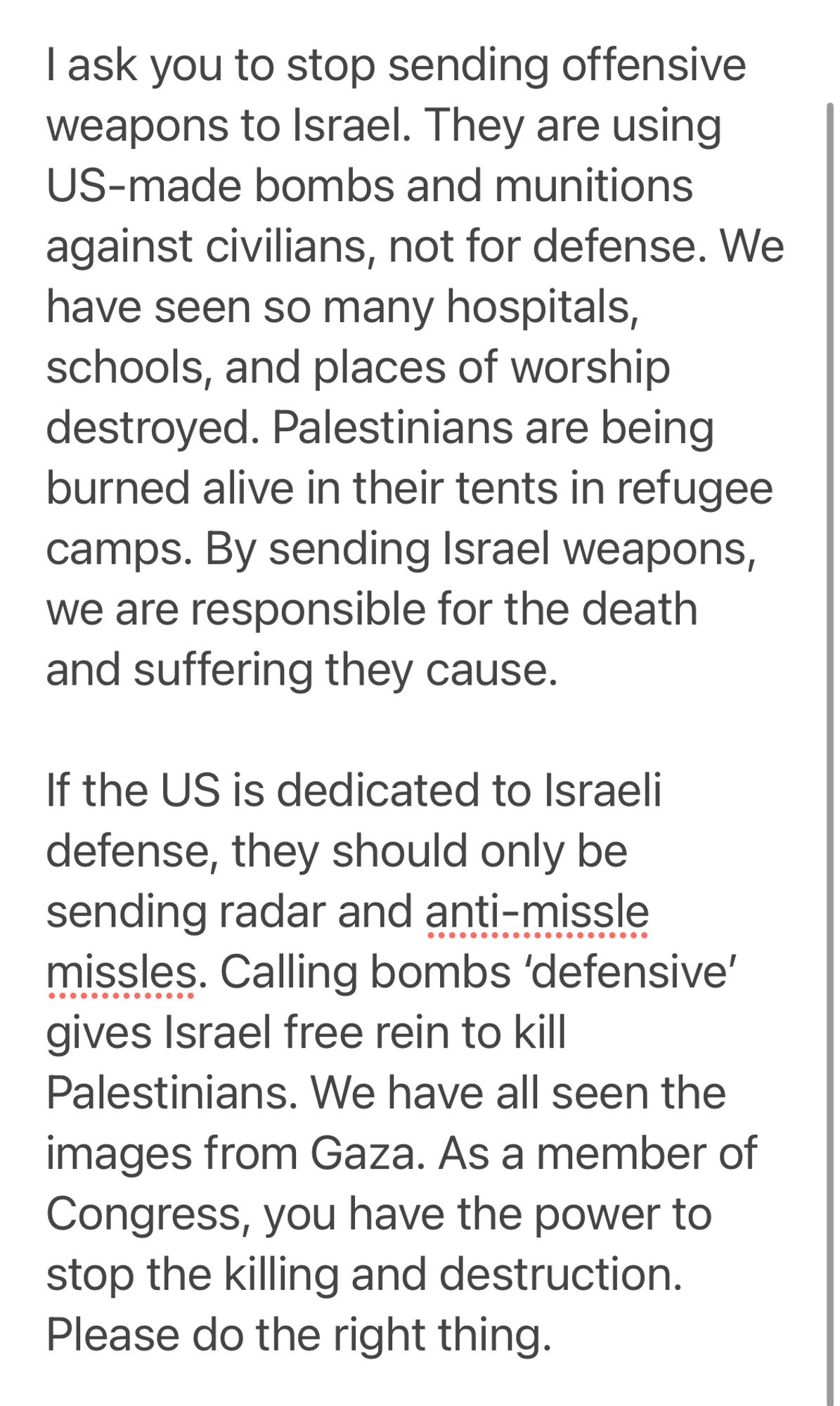 I ask you to stop sending offensive weapons to Israel. They are using US-made bombs and munitions against civilians, not for defense. We have seen so many hospitals, schools, and places of worship destroyed. Palestinians are being burned alive in their tents in refugee camps. By sending Israel weapons, we are responsible for the death and suffering they cause.

If the US is dedicated to Israeli defense, they should only be sending radar and anti-missle missles. Calling bombs ‘defensive’ gives Israel free rein to kill Palestinians. We have all seen the images from Gaza. As a member of Congress, you have the power to stop the killing and destruction. Please do the right thing.