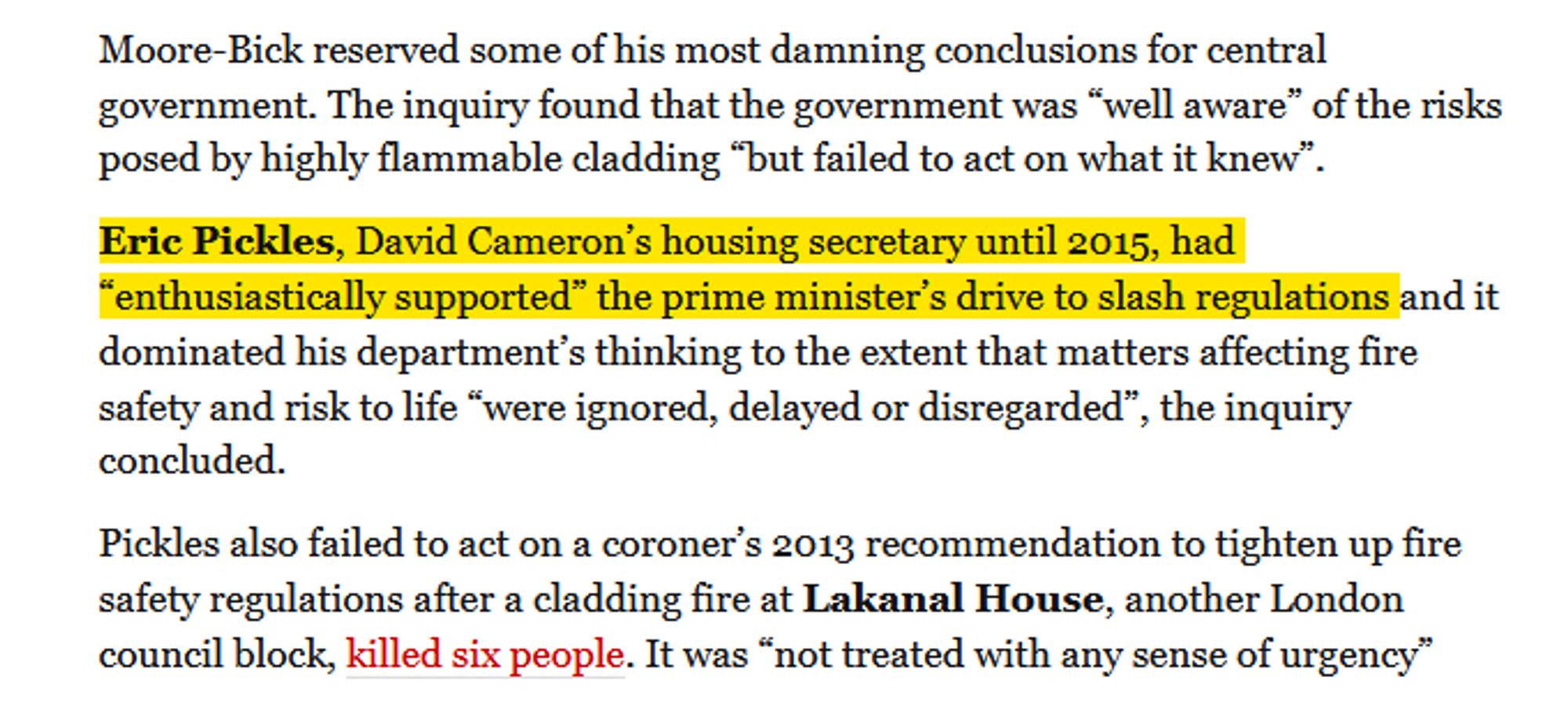 Moore-Bick reserved some of his most damning conclusions for central government. The inquiry found that the government was “well aware” of the risks posed by highly flammable cladding “but failed to act on what it knew”.

Eric Pickles, David Cameron’s housing secretary until 2015, had “enthusiastically supported” the prime minister’s drive to slash regulations and it dominated his department’s thinking to the extent that matters affecting fire safety and risk to life “were ignored, delayed or disregarded”, the inquiry concluded.

Pickles also failed to act on a coroner’s 2013 recommendation to tighten up fire safety regulations after a cladding fire at Lakanal House, another London council block, killed six people. It was “not treated with any sense of urgency”

https://www.theguardian.com/uk-news/live/2024/sep/04/grenfell-tower-inquiry-report-published-survivors-victims-government-latest-updates?page=with:block-66d828968f0883a22dc941d7#block-66d828968f0883a22dc941d7