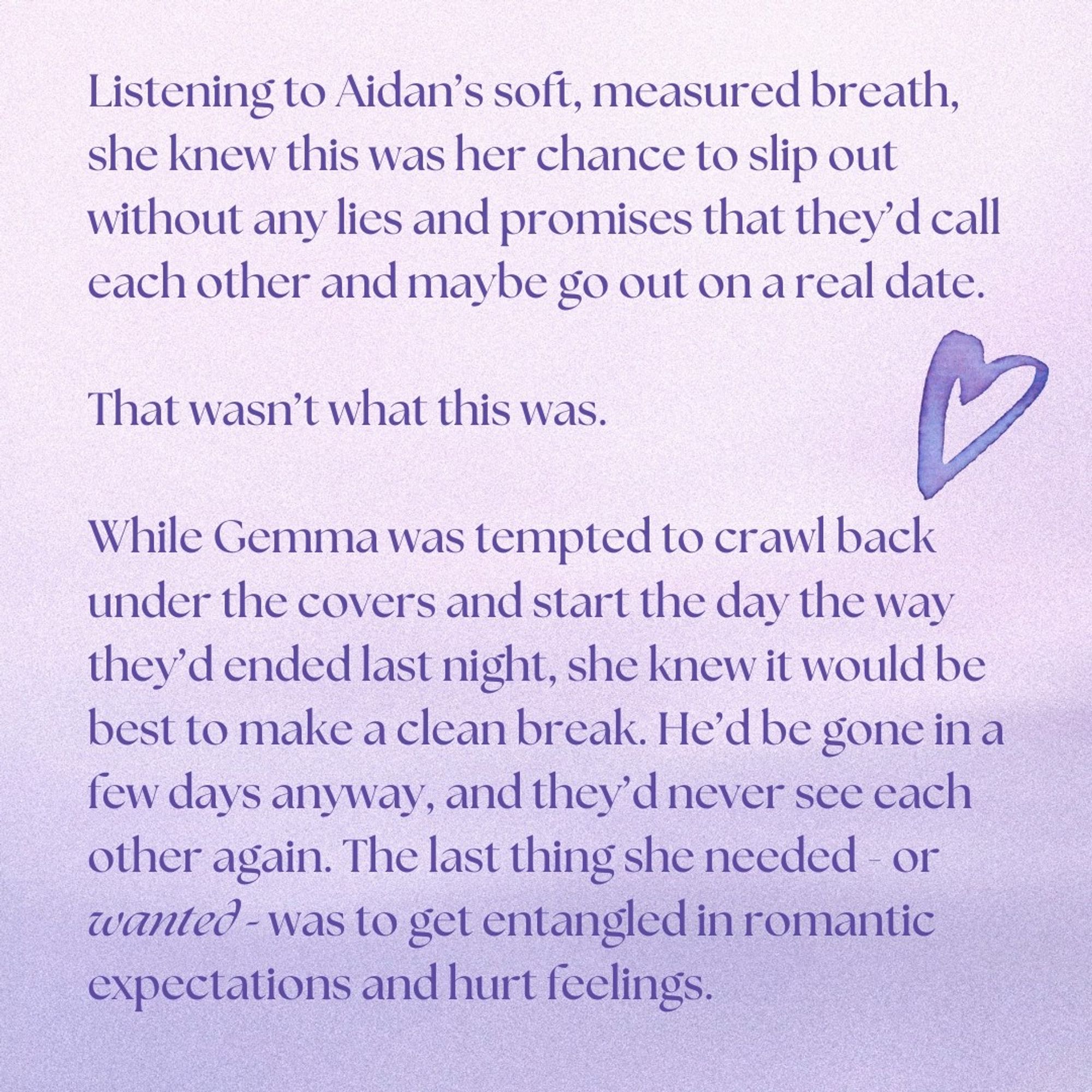Listening to Aidan’s soft, measured breath, she knew this was her chance to slip out without any lies and promises that they’d call each other and maybe go out on a real date.

That wasn’t what this was.

While Gemma was tempted to crawl back under the covers and start the day the way they’d ended last night, she knew it would be best to make a clean break. He’d be gone in a few days anyway, and they’d never see each other again. The last thing she needed - or wanted - was to get entangled in romantic expectations and hurt feelings.