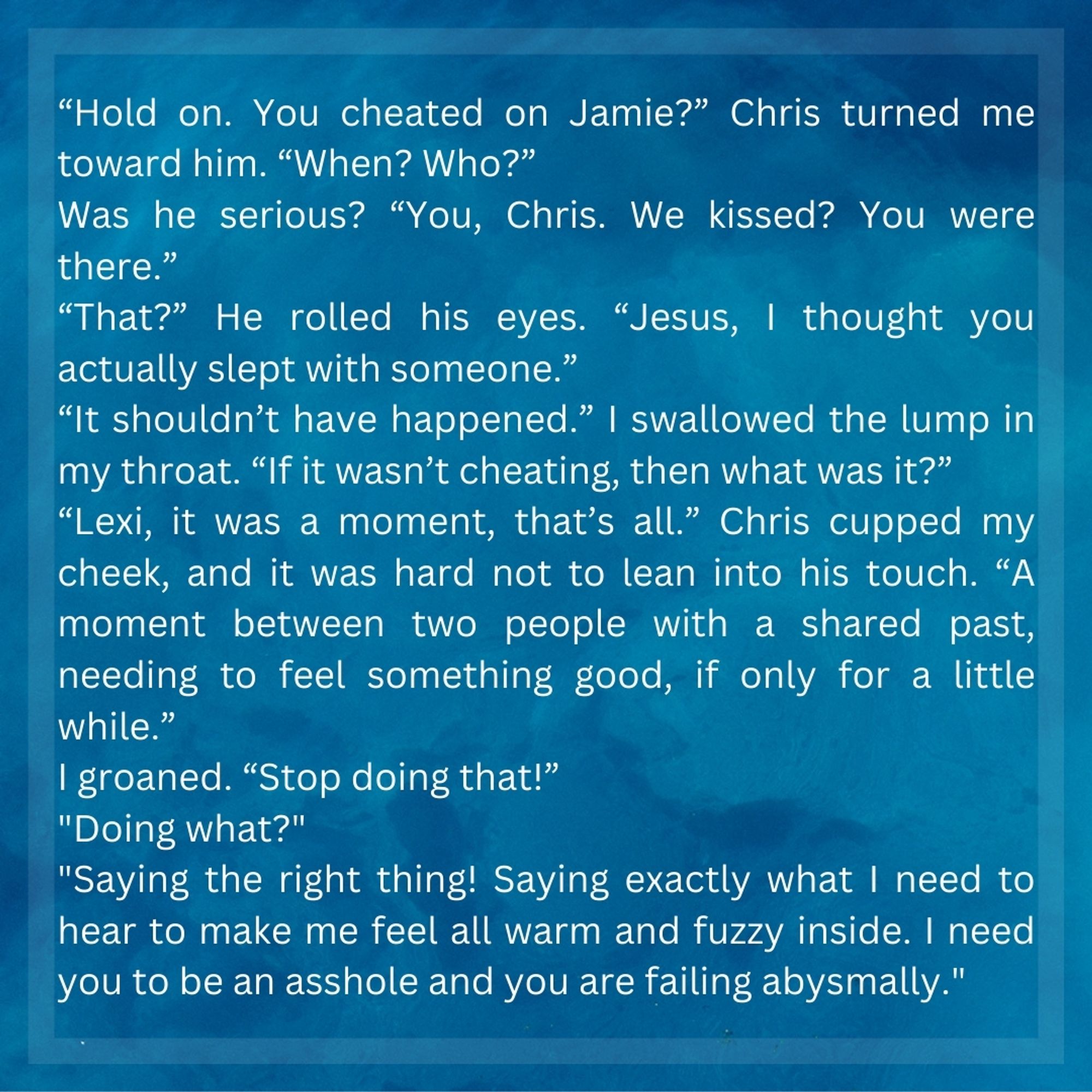 “Hold on. You cheated on Jamie?” Chris turned me toward him. “When? Who?”

Was he serious? “You, Chris. We kissed? You were there.”

“That?” He rolled his eyes. “Jesus, I thought you actually slept with someone.”

“It shouldn’t have happened.” I swallowed the lump in my throat. “If it wasn’t cheating, then what was it?”

“Lexi, it was a moment, that’s all.” Chris cupped my cheek, and it was hard not to lean into his touch. “A moment between two people with a shared past, needing to feel something good, if only for a little while.”

I groaned. “Stop doing that!”

"Doing what?"

"Saying the right thing! Saying exactly what I need to hear to make me feel all warm and fuzzy inside. I need you to be an asshole and you are failing abysmally."