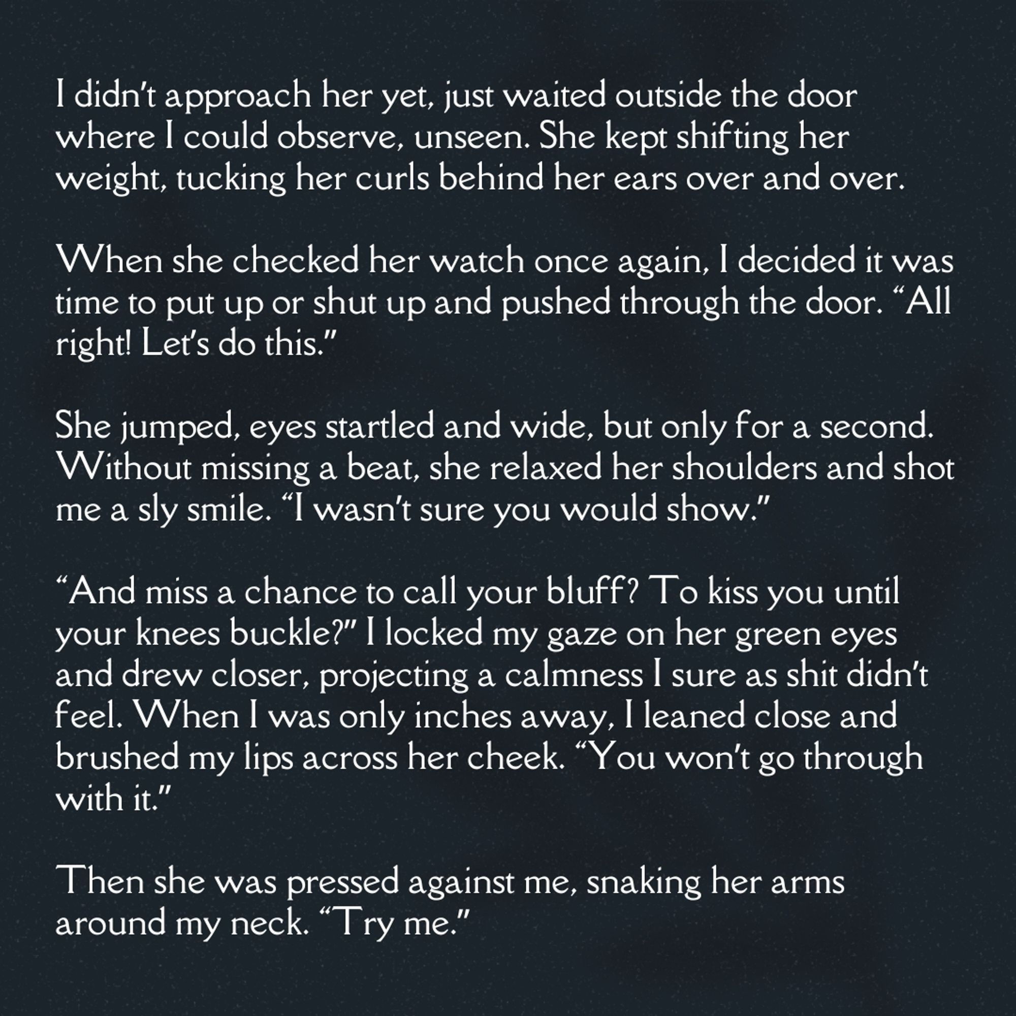 I didn’t approach her yet, just waited outside the door where I could observe, unseen. She kept shifting her weight, tucking her curls behind her ears over and over.

When she checked her watch once again, I decided it was time to put up or shut up and pushed through the door. “All right! Let’s do this.”

She jumped, eyes startled and wide, but only for a second. Without missing a beat, she relaxed her shoulders and shot me a sly smile. “I wasn’t sure you would show.”

“And miss a chance to call your bluff? To kiss you until your knees buckle?” I locked my gaze on her green eyes and drew closer, projecting a calmness I sure as shit didn’t feel. When I was only inches away, I leaned close and brushed my lips across her cheek. “You won’t go through with it.”

Then she was pressed against me, snaking her arms around my neck. “Try me.”