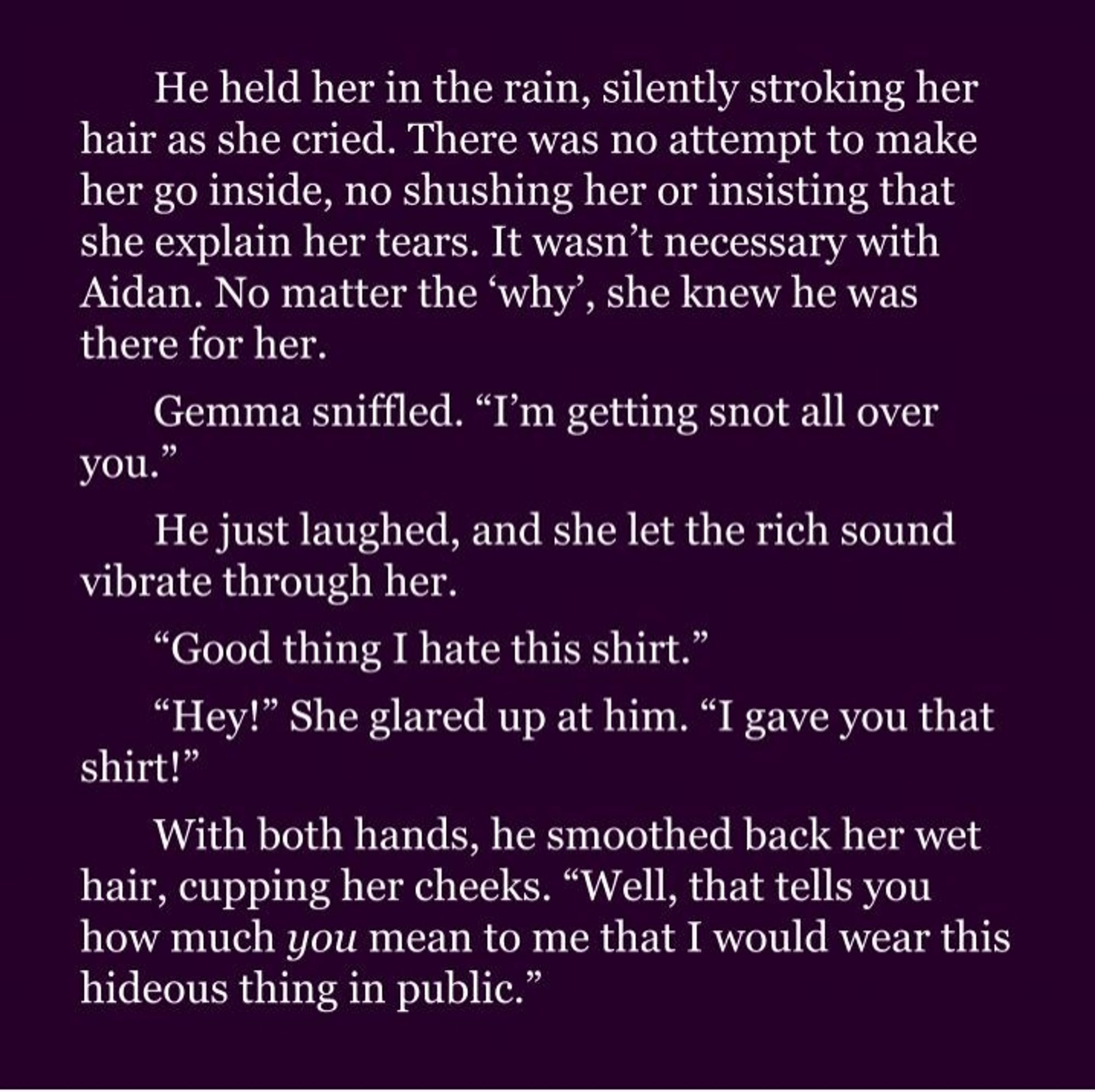 He held her in the rain, silently stroking her hair as she cried. There was no attempt to make her go inside, no shushing her or insisting that she explain her tears. It wasn’t necessary with Aidan. No matter the ‘why’, she knew he was there for her.

Gemma sniffled. “I’m getting snot all over you.” 

He just laughed, and she let the rich sound vibrate through her.

“Good thing I hate this shirt.”

“Hey!” She glared up at him. “I gave you that shirt!”

With both hands, he smoothed back her wet hair, cupping her cheeks. “Well, that tells you how much you mean to me that I would wear this hideous thing in public.”