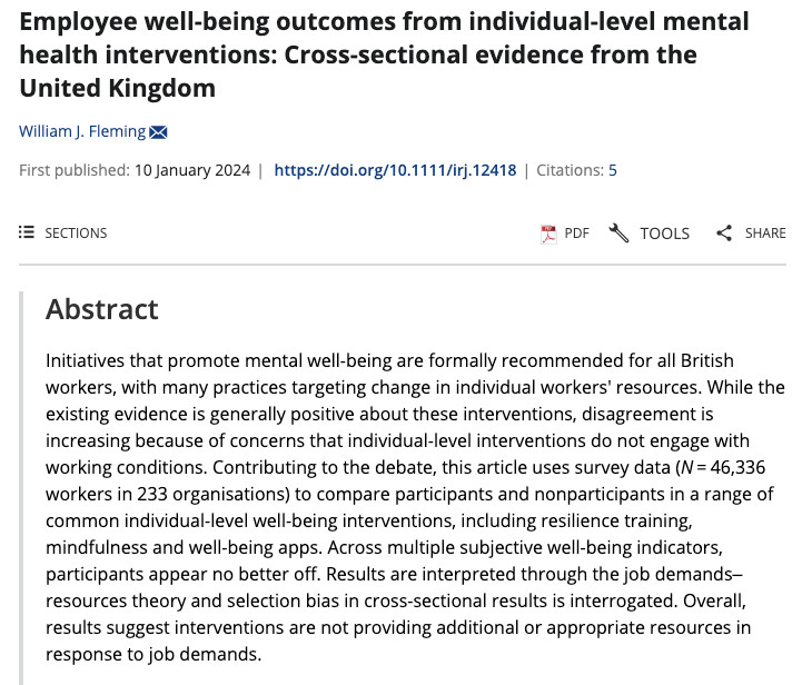 Initiatives that promote mental well-being are formally recommended for all British workers, with many practices targeting change in individual workers' resources. While the existing evidence is generally positive about these interventions, disagreement is increasing because of concerns that individual-level interventions do not engage with working conditions. Contributing to the debate, this article uses survey data (N = 46,336 workers in 233 organisations) to compare participants and nonparticipants in a range of common individual-level well-being interventions, including resilience training, mindfulness and well-being apps. Across multiple subjective well-being indicators, participants appear no better off. Results are interpreted through the job demands–resources theory and selection bias in cross-sectional results is interrogated. Overall, results suggest interventions are not providing additional or appropriate resources in response to job demands.