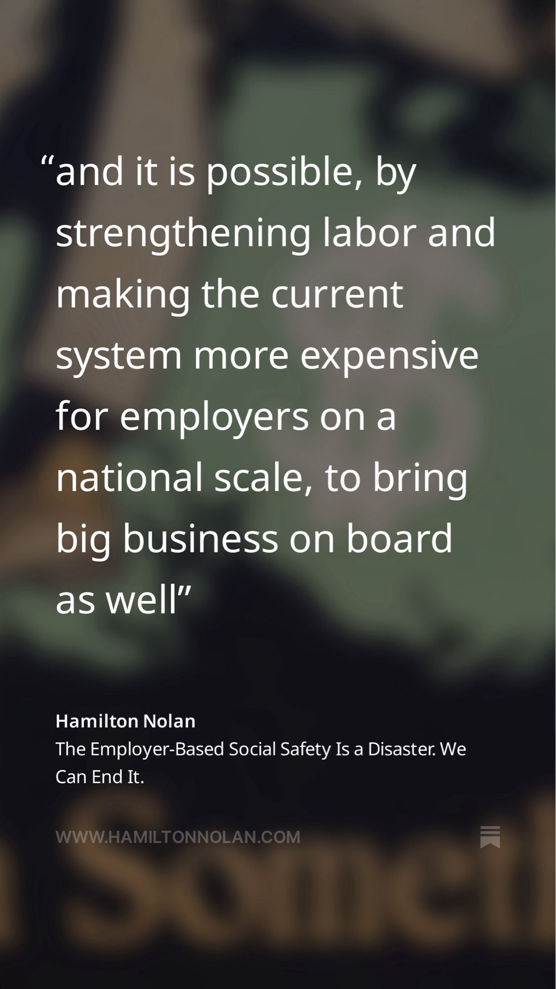 A quote from Hamilton Nolan’s article self-shared in the post that this post is a reply to. It is attributed with the author’s name and the article title at the bottom, with a soft focus background featuring a close up detail from the main blog image.

The quote reads:

“and it is possible, by strengthening labor and making the current system more expensive for employers on a national scale, to bring big business on board as well”