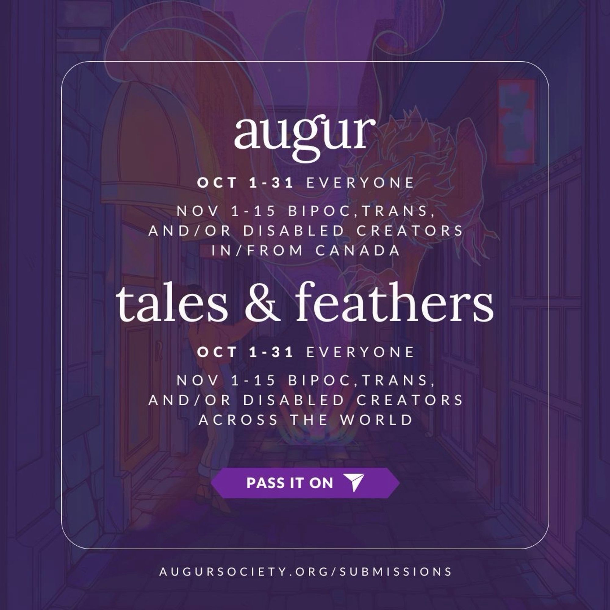 A transluscent illustration of a mystical hallway is overlayed with a bright purple background. A thin, square, white border appears around the image, with the augur logo above the box and the augur website URL below. Inside the borders, the following text appears linearly: augur, OCT 1-31 Everyone, NOV 1-15 BIPOC, trans, and/or disabled creators in/from Canada. tales & feathers, OCT 1-31 Everyone, NOV 1-15 BIPOC, trans, and/or disabled creators across the world." A purple banner appears beneath the text, with a white arrow and the words "pass it on" inside.