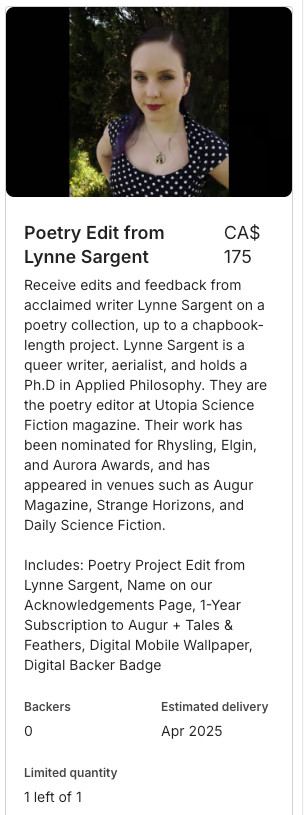 A screenshot of the reward, featuring a picture of Lynne, a white woman with dark hair and red lipstick. The text reads:

Receive edits and feedback from acclaimed writer Lynne Sargent on a poetry collection, up to a chapbook-length project. Lynne Sargent is a queer writer, aerialist, and holds a Ph.D in Applied Philosophy. They are the poetry editor at Utopia Science Fiction magazine. Their work has been nominated for Rhysling, Elgin, and Aurora Awards, and has appeared in venues such as Augur Magazine, Strange Horizons, and Daily Science Fiction.

Includes: Poetry Project Edit from Lynne Sargent, Name on our Acknowledgements Page, 1-Year Subscription to Augur + Tales & Feathers, Digital Mobile Wallpaper, Digital Backer Badge
Backers
0
Estimated delivery
Apr 2025
Limited quantity
1 left of 1