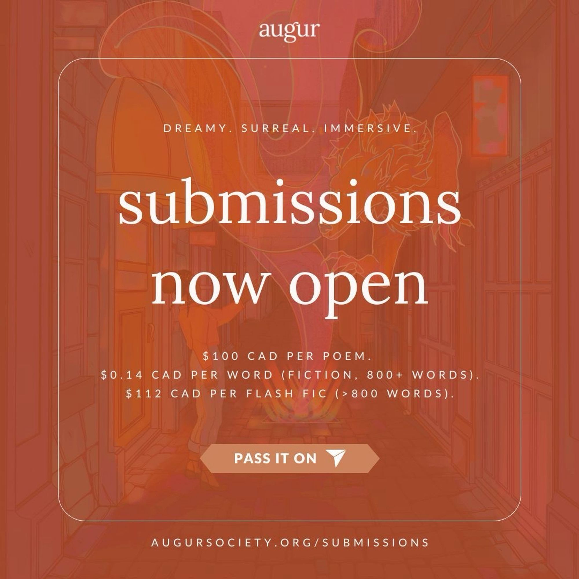 A transluscent illustration of a mystical hallway is overlayed with a bright orange background. A thin, square, white border appears around the image, with the augur logo above the box and the augur website URL below. Inside the borders, the following text appears linearly: "dreamy. surreal. immersive. submissions now open. $100 CAD per poem. $0.14 CAD per word (fiction, 800+ words). $112 CAD per flash fic (>800 words)." An orange banner appears beneath the text, with a white arrow and the words "pass it on" inside.