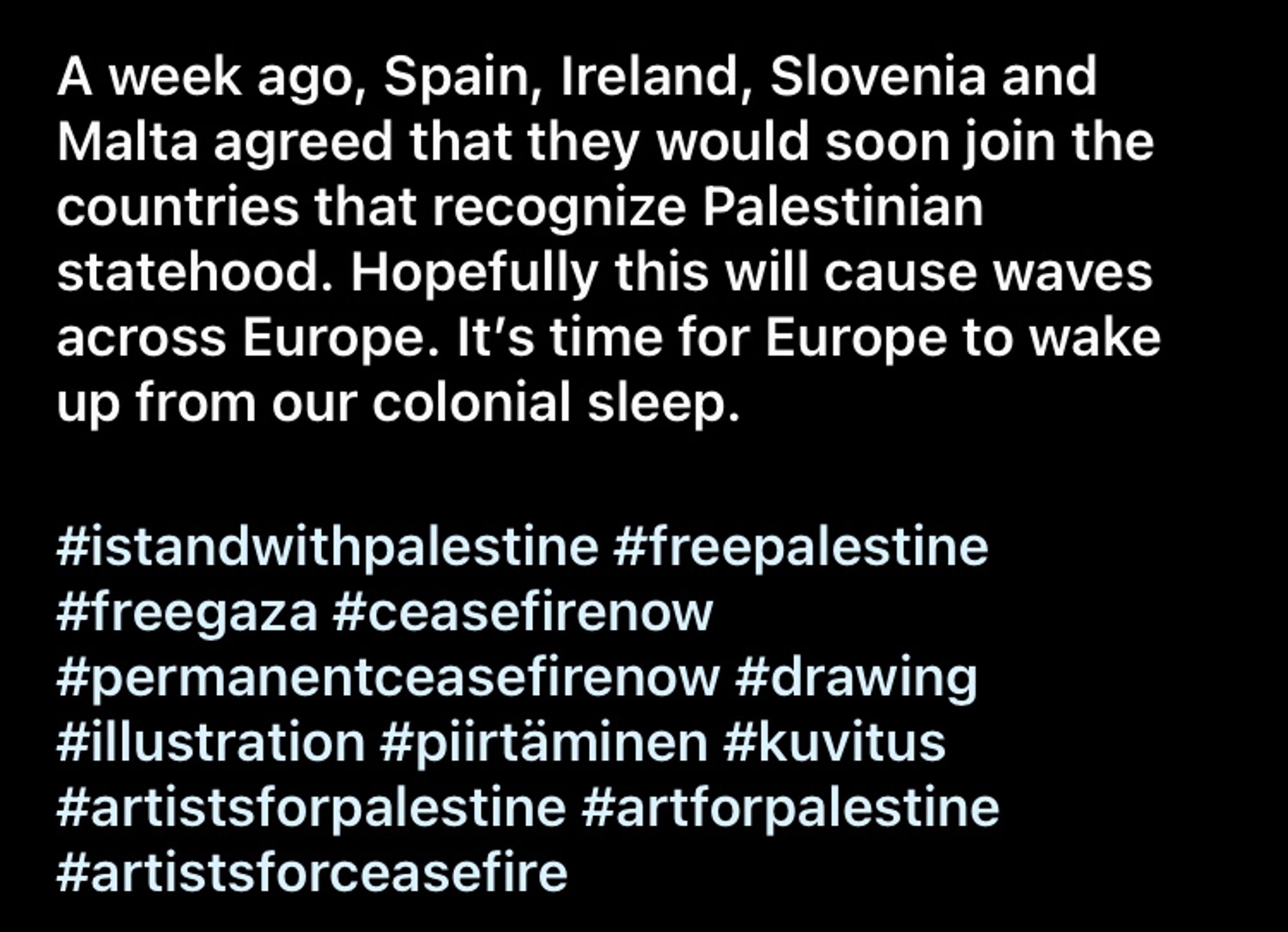 A week ago, Spain, Ireland, Slovenia and Malta agreed that they would soon join the countries that recognize Palestinian statehood. Hopefully this will cause waves across Europe. It‘s time for Europe to wake up from our colonial sleep.

#IStandWithPalestine #FreePalestine #FreeGaza #ceasefireNow #permanentCeasefireNow #ArtistsForPalestine #ArtForPalestine #ArtistsForCeasefire

@anu.paajanen on Instagram