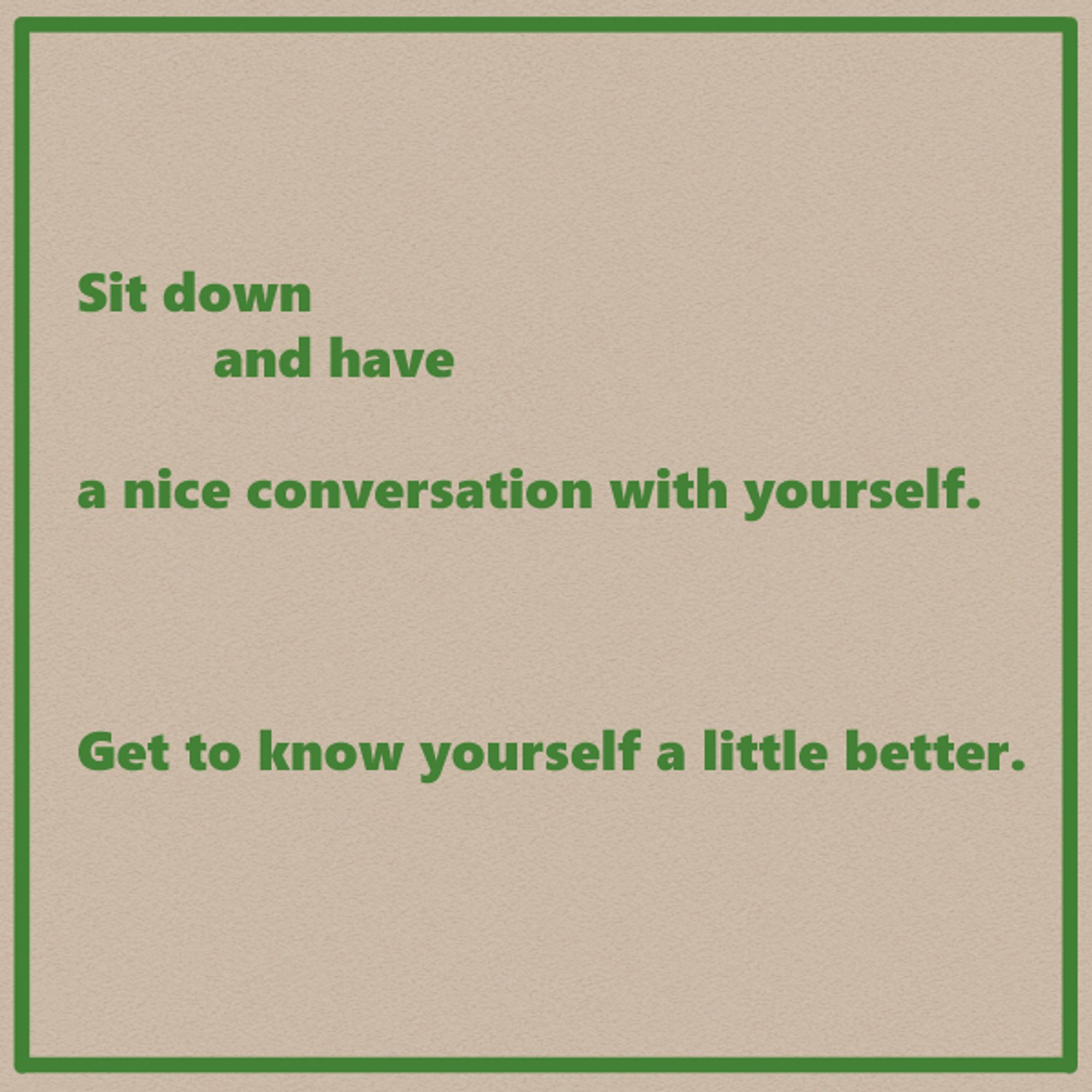 Sit down 
and have
a nice conversation with yourself.

Get to know yourself a little better.


The text is laid out on the page in a way that emphasizes the weighted line breaks.