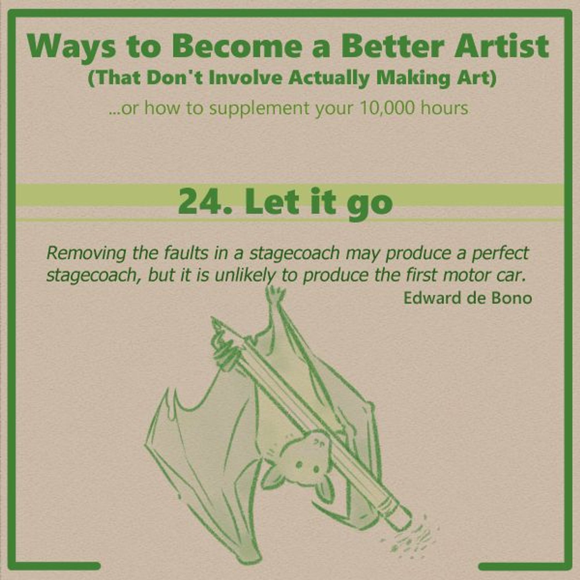 A panel from the series "Ways to Become a Better Artist (That Don't Involve Actually Making Art)". This is the header panel for number 24, entitled Let it Go. The quote below the title text reads "Removing the faults in a stagecoach may produce a perfect stagecoach, but it is unlikely to produce the first motor car. Edward de Bono."

Below this text is an illustration of a flying fox bat hanging upside down and holding a common pencil with one foot, the other end tucked under its chin. It is using the eraser end of the pencil to erase away at something, leaving little bits of eraser dust on the panel.