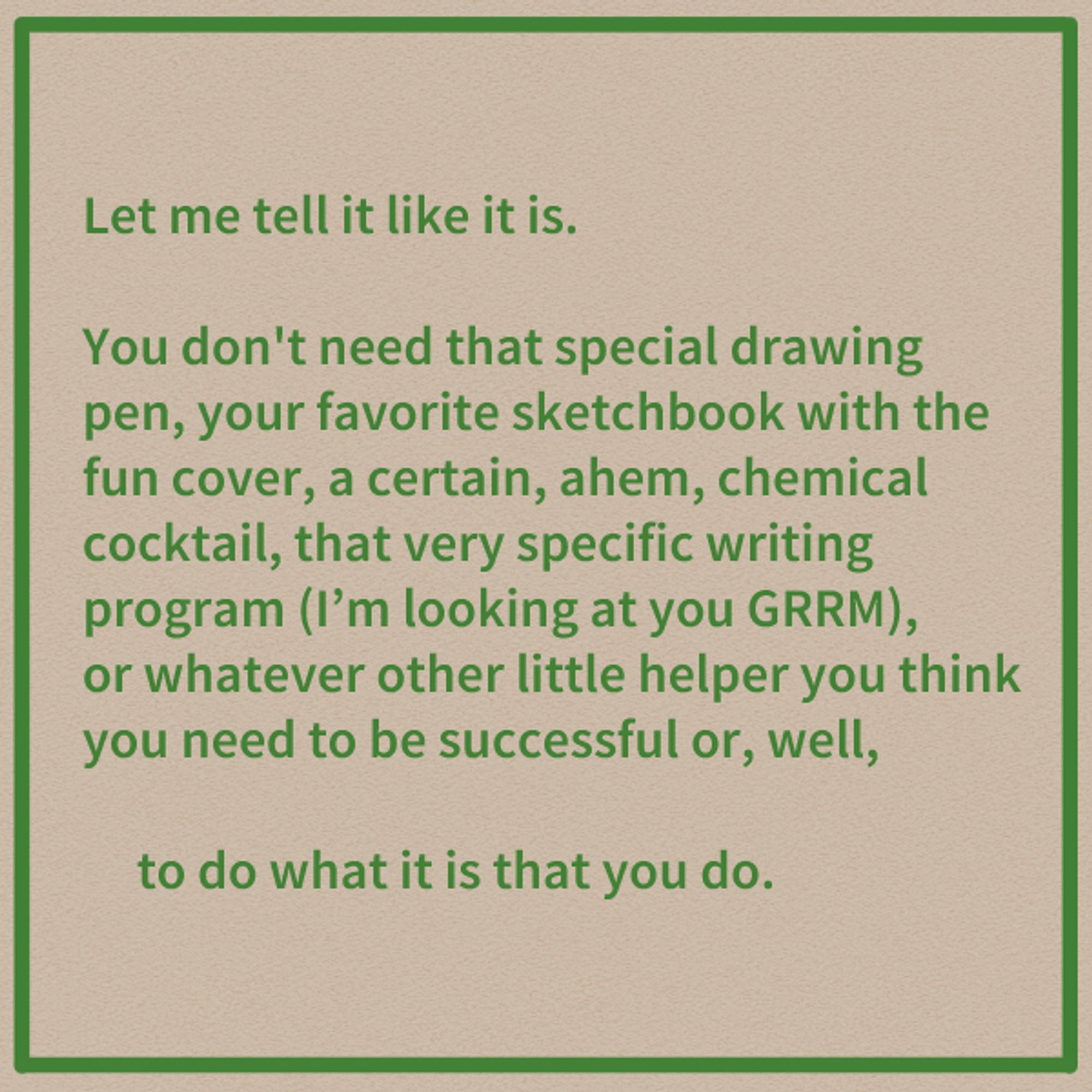 Let me tell it like it is.

You don't need that special drawing pen, your favorite sketchbook with the fun cover, a certain, ahem, chemical cocktail, that very specific writing program (I'm looking at you GRRM), or whatever other little helper you think you need to be successful or, well,

to do what it is that you do.