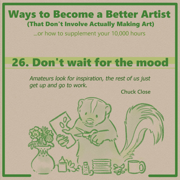 From a series of tips for artists and creators. 

The text at the top reads "Ways to become a better artist that don't involve actually making art." Below that is a subtitle that reads "Or how to supplement your 10,000 hours."

This is the header panel for tip number 26, entitled "Don't wait for the mood." The quote below the title text reads "Amateurs look for inspiration, the rest of us just get up and go to work. Chuck Close."

Below this text is an illustration of a skunk. They are using a pair of scissors to cut shapes from a piece of paper. Around them are an assortment of pieces, papers, adhesives, and glitter, along with a mug and a vase full of flowers - they are making a paper-craft bouquet.