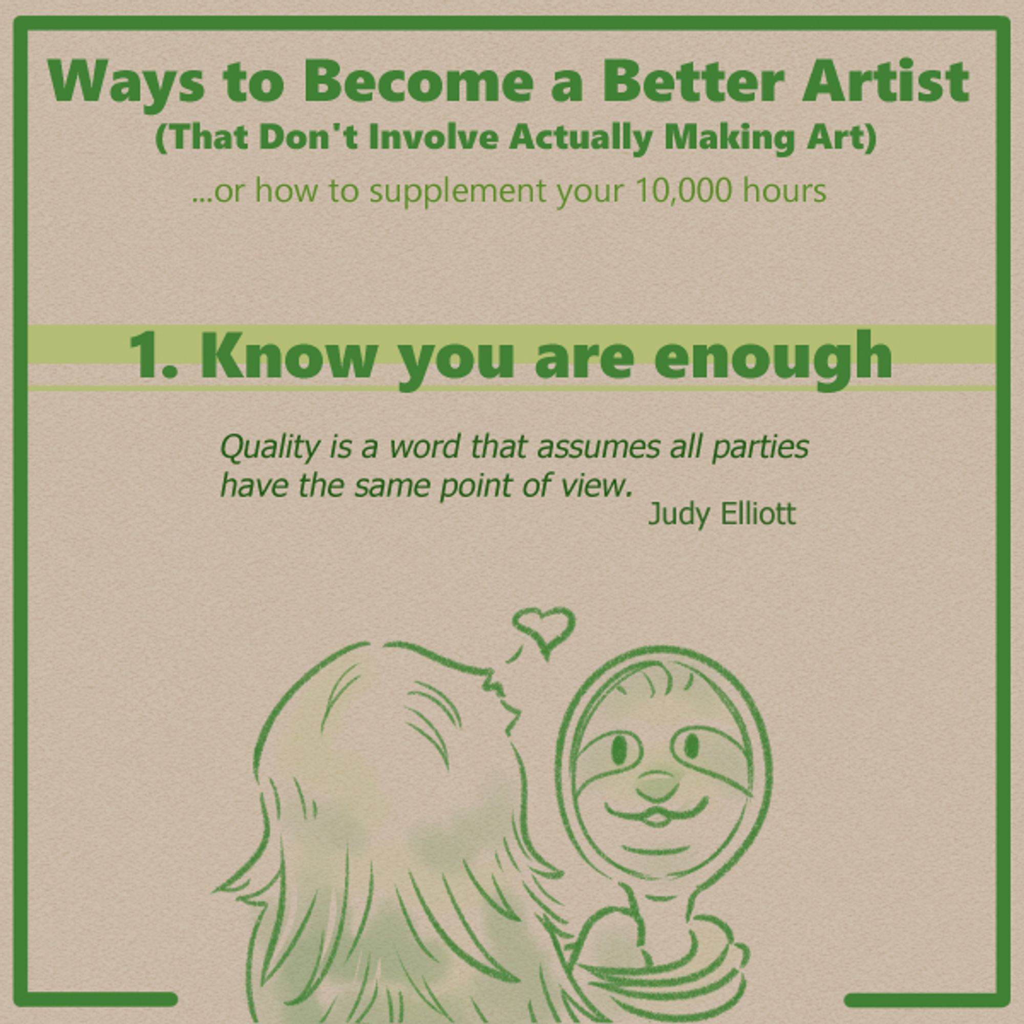 From a series of tips for artists and creators. 

The text at the top reads "Ways to become a better artist that don't involve actually making art." Below that is a subtitle that reads "Or how to supplement your 10,000 hours."

This is the header panel for tip number 1, entitled "Know you are enough." The quote below the title text reads "Quality is a word that assumes all parties have the same point of view. Judy Elliott."

Below this text is an illustration of a three toed sloth, facing away from the viewer, holding up a hand mirror and smiling at the face they sees reflected in it, emoting a small heart above their head.