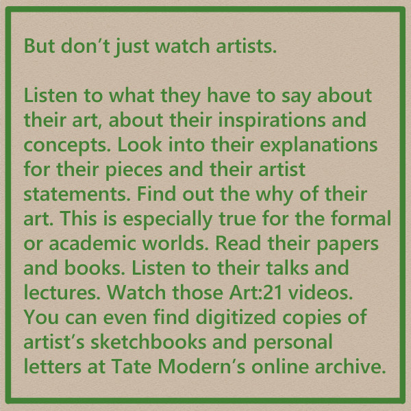 But don't just watch artists.

Listen to what they have to say about their art, about their inspirations and concepts. Look into their explanations for their pieces and their artist statements. Find out the why of their art. This is especially true for the formal or academic worlds. Read their papers and books. Listen to their talks and lectures. Watch those Art:21 videos. You can even find digitized copies of artist's sketchbooks and personal letters at Tate Modern's online archive.