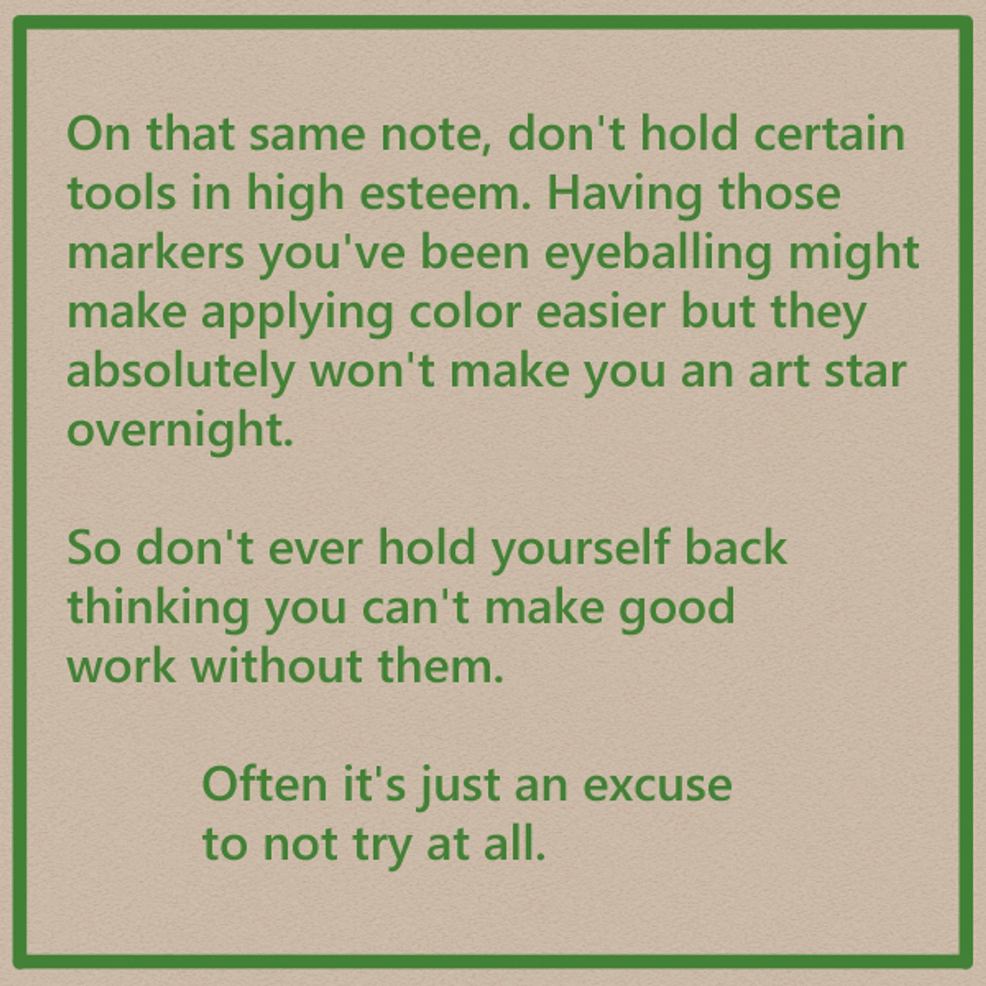 On that same note, don't hold certain tools in high esteem. Having those markers you've been eyeballing might make applying color easier but they absolutely won't make you an art star overnight.

So don't ever hold yourself back thinking you can't make good work without them.

Often it's just an excuse to not try at all.