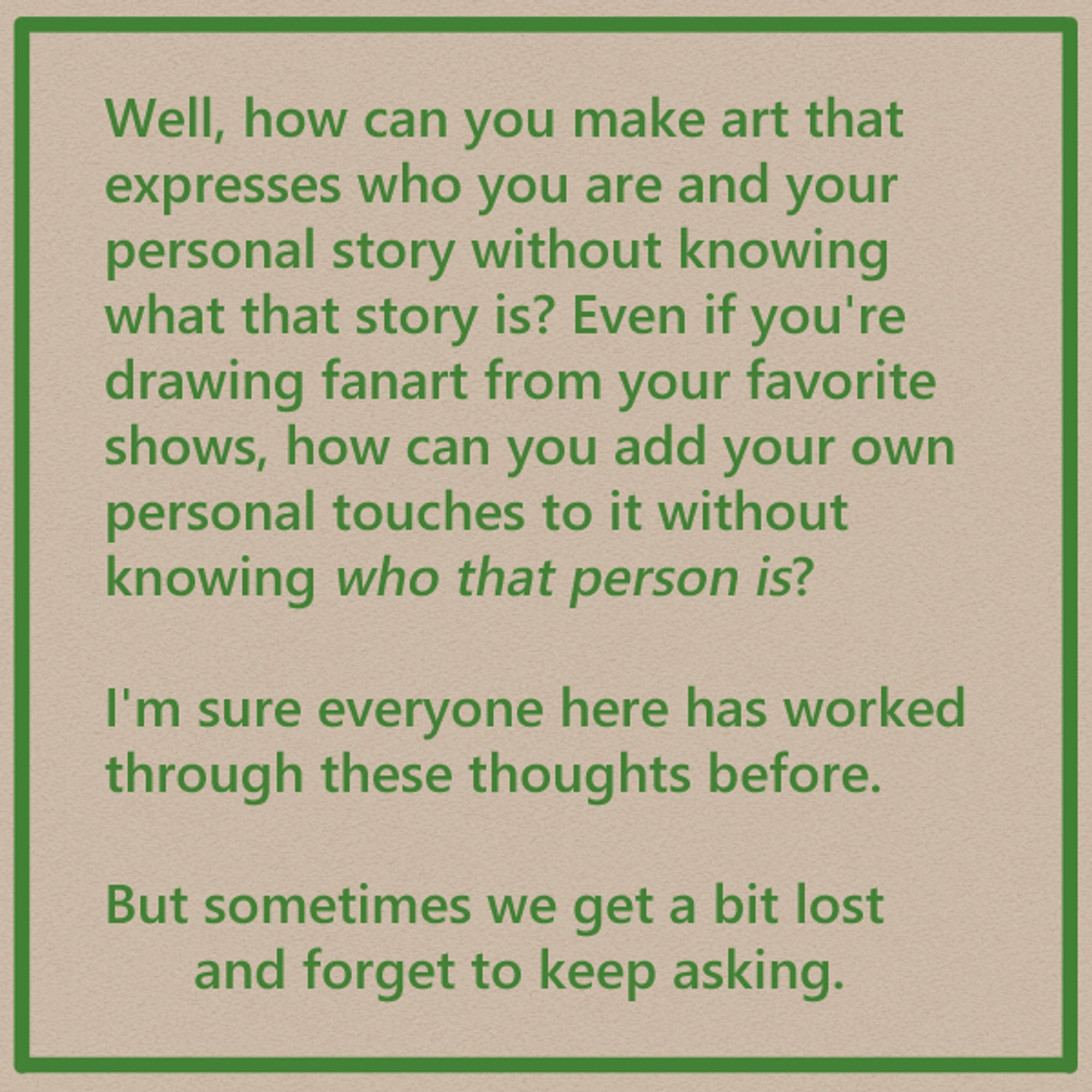 Well, how can you make art that expresses who you are and your personal story without knowing what that story is? Even if you're drawing fanart from your favorite shows, how can you add your own personal touches to it without knowing who that person is?

I'm sure everyone here has worked through these thoughts before.

But sometimes we get a bit lost 
and forget to keep asking.