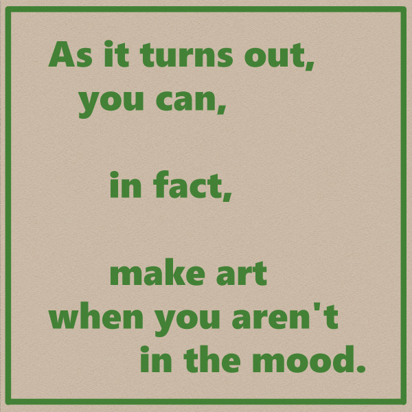 As it turns out, 
you can,

in fact,

make art 
when you aren't 
in the mood.

The text is laid out on the page in a way that emphasizes the weighted line breaks.