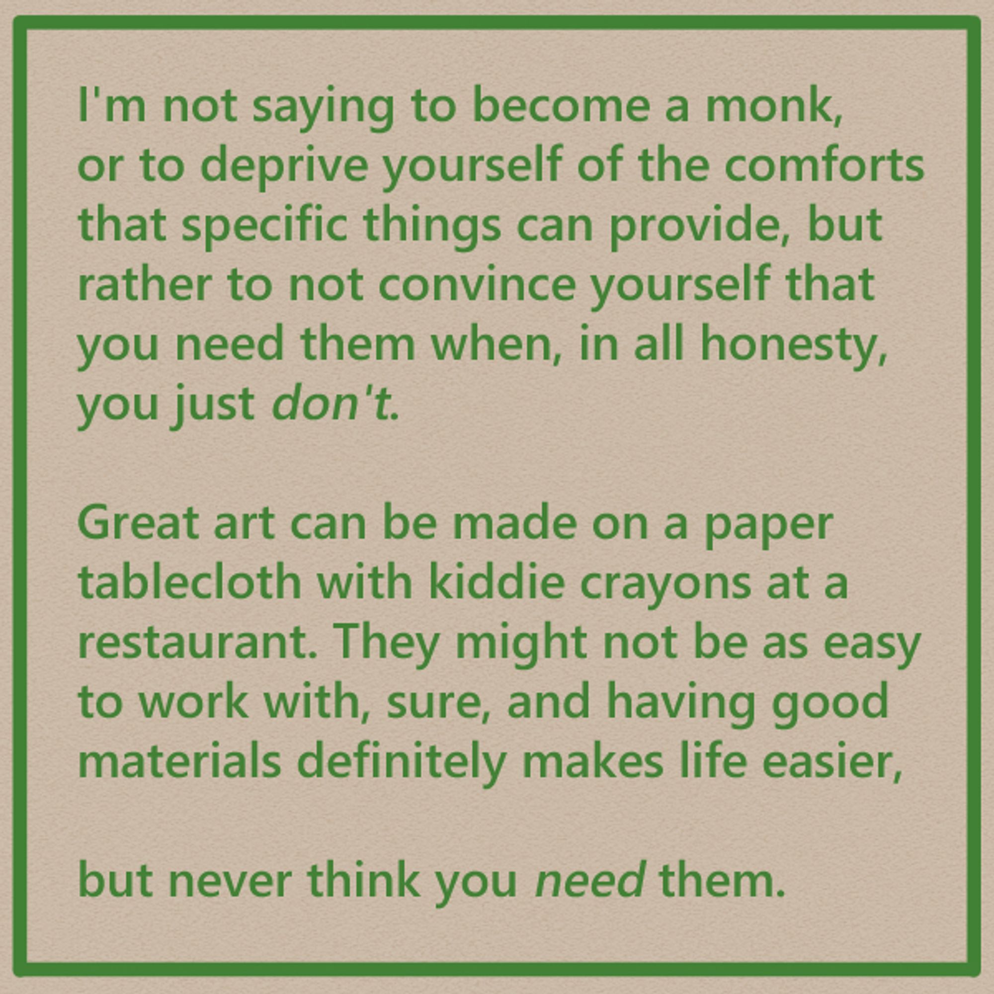 I'm not saying to become a monk, or to deprive yourself of the comforts that specific things can provide, but rather to not convince yourself that you need them when, in all honesty, you just don't.

Great art can be made on a paper tablecloth with kiddie crayons at a restaurant. They might not be as easy to work with, sure, and having good materials definitely makes life easier,

but never think you need them.