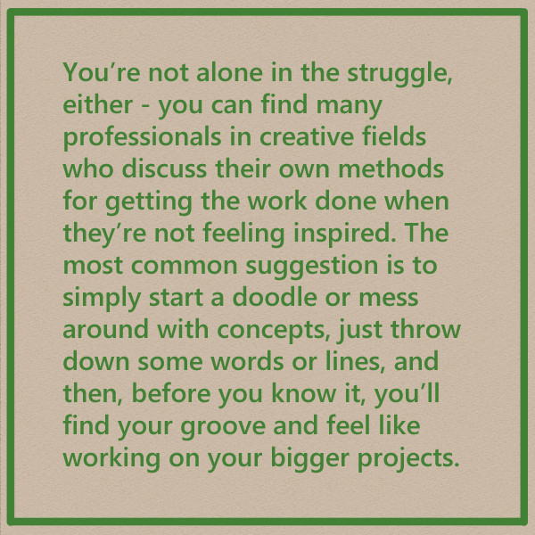 You're not alone in the struggle, either - you can find many professionals in creative fields who discuss their own methods for getting the work done when they're not feeling inspired. The most common suggestion is to simply start a doodle or mess around with concepts, just throw down some words or lines, and then, before you know it, you'll find your groove and feel like working on your bigger projects.