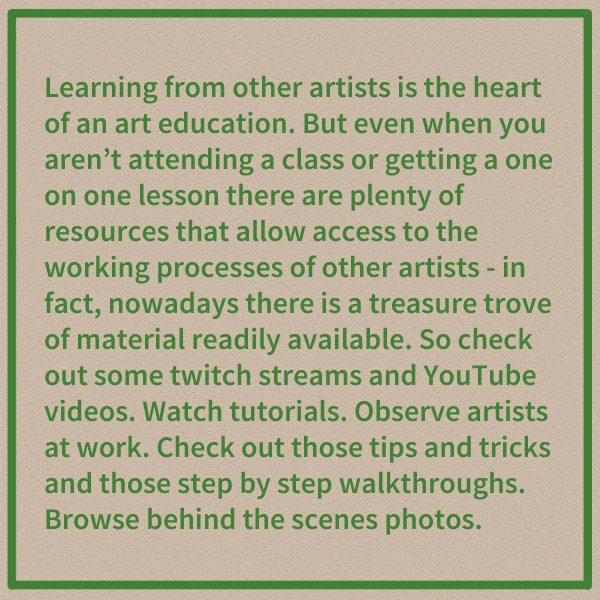 Learning from other artists is the heart of an art education. But even when you aren't attending a class or getting a one on one lesson there are plenty of resources that allow access to the working processes of other artists - in fact, nowadays there is a treasure trove of material readily available. So check out some twitch streams and YouTube videos. Watch tutorials. Observe artists at work. Check out those tips and tricks and those step by step walkthroughs. Browse behind the scenes photos.