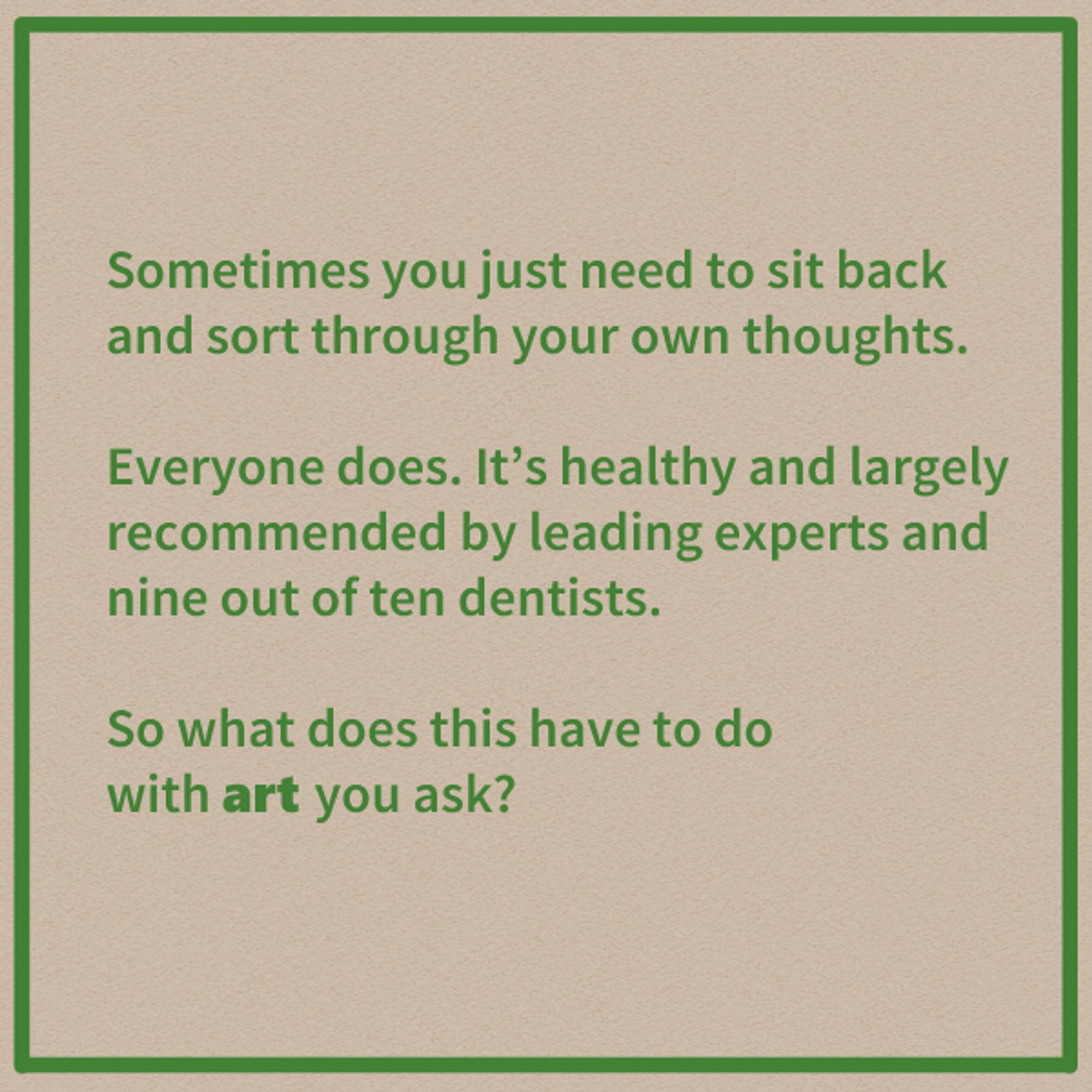 Sometimes you just need to sit back and sort through your own thoughts.

Everyone does. It's healthy and largely recommended by leading experts and nine out of ten dentists.

So what does this have to do with art you ask?