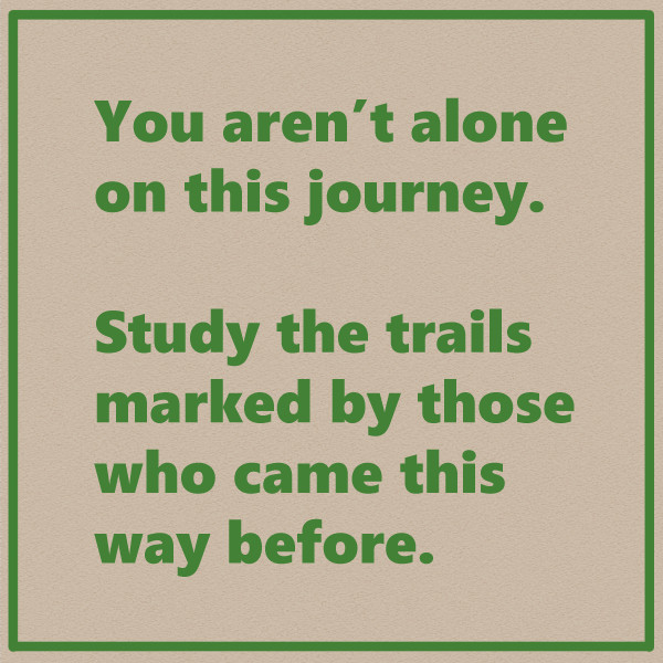 You aren't alone on this journey.

Study the trails marked by those who came this way before.