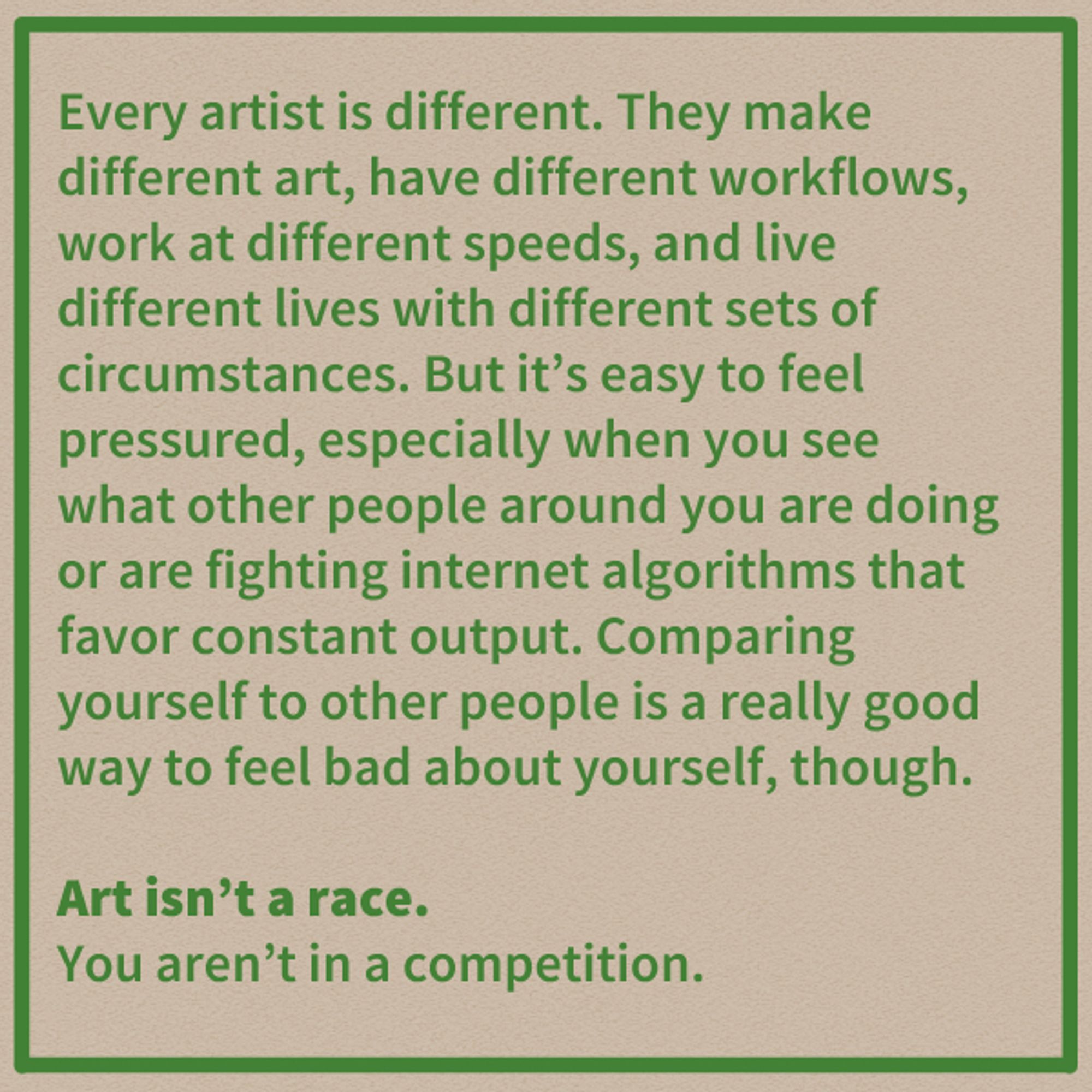 Every artist is different. They make different art, have different workflows, work at different speeds, and live different lives with different sets of circumstances. But it's easy to feel pressured, especially when you see what other people around you are doing or are fighting internet algorithms that favor constant output. Comparing yourself to other people is a really good way to feel bad about yourself, though.

Art isn't a race. 

You aren't in a competition.