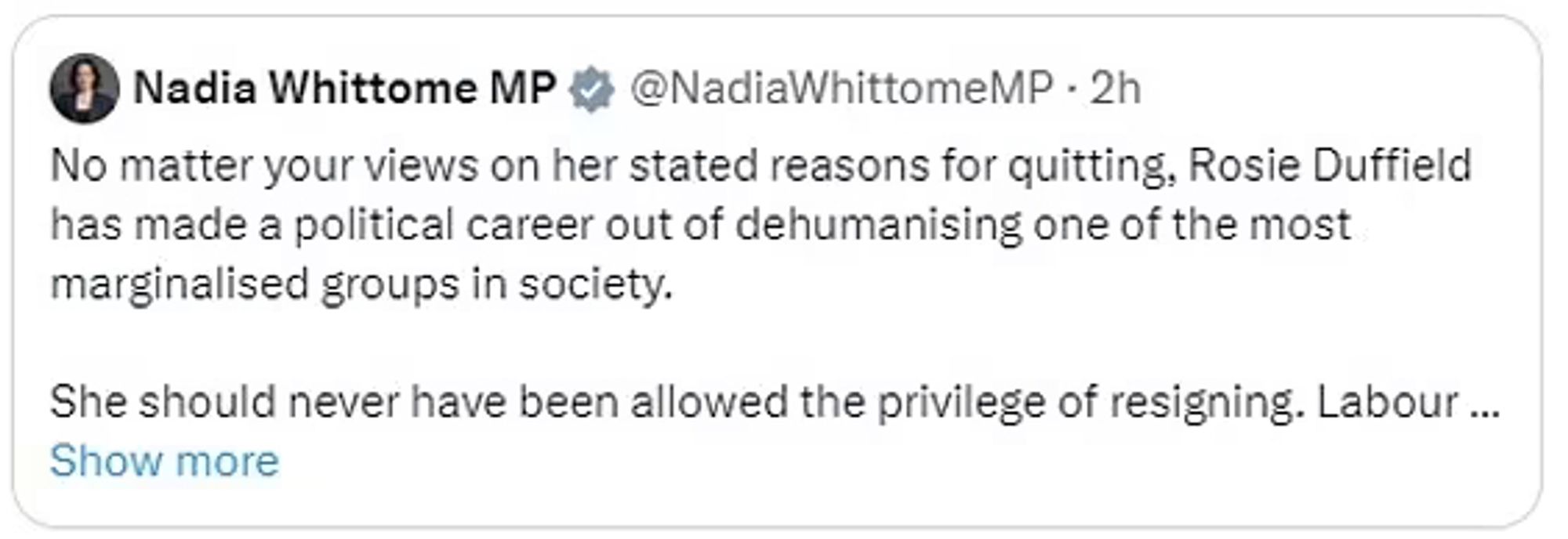 Text is a Tweet by British MP Nadia Whittome and reads ”No matter her views on her stated reasons for quitting, Rosie Duffield has made a political career out of dehumanising one of the most marginalised groups in society.

She should never have been allowed the privilege of resigning. Labour should have withdrawn the whip long ago”